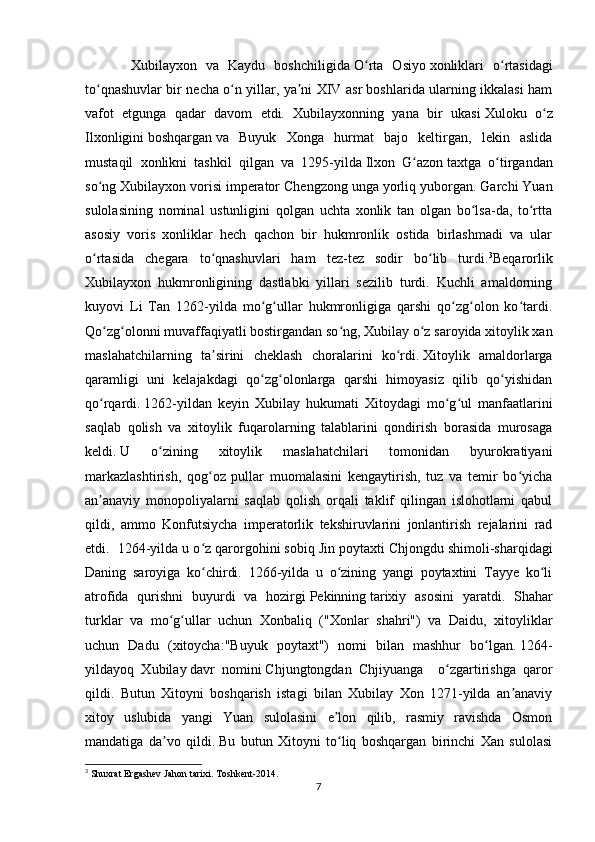           Xubilayxon   va   Kaydu   boshchiligida   O rta   Osiyoʻ   xonliklari   o rtasidagi	ʻ
to qnashuvlar bir necha o n yillar, ya ni XIV asr boshlarida ularning ikkalasi ham	
ʻ ʻ ʼ
vafot   etgunga   qadar   davom   etdi.   Xubilayxonning   yana   bir   ukasi   Xuloku   o z	
ʻ
Ilxonligini   boshqargan   va   Buyuk   Xonga   hurmat   bajo   keltirgan,   lekin   aslida
mustaqil   xonlikni   tashkil   qilgan   va   1295-yilda   Ilxon   G azon	
ʻ   taxtga   o tirgandan	ʻ
so ng Xubilayxon vorisi	
ʻ   imperator Chengzong   unga yorliq yuborgan. Garchi Yuan
sulolasining   nominal   ustunligini   qolgan   uchta   xonlik   tan   olgan   bo lsa-da,   to rtta	
ʻ ʻ
asosiy   voris   xonliklar   hech   qachon   bir   hukmronlik   ostida   birlashmadi   va   ular
o rtasida   chegara   to qnashuvlari   ham   tez-tez   sodir   bo lib   turdi.	
ʻ ʻ ʻ 3
Beqarorlik
Xubilayxon   hukmronligining   dastlabki   yillari   sezilib   turdi.   Kuchli   amaldorning
kuyovi   Li   Tan   1262-yilda   mo g ullar   hukmronligiga   qarshi   qo zg olon   ko tardi.	
ʻ ʻ ʻ ʻ ʻ
Qo zg olonni muvaffaqiyatli bostirgandan so ng, Xubilay o z saroyida xitoylik xan	
ʻ ʻ ʻ ʻ
maslahatchilarning   ta sirini   cheklash   choralarini   ko rdi.	
ʼ ʻ   Xitoylik   amaldorlarga
qaramligi   uni   kelajakdagi   qo zg olonlarga   qarshi   himoyasiz   qilib   qo yishidan	
ʻ ʻ ʻ
qo rqardi.	
ʻ   1262-yildan   keyin   Xubilay   hukumati   Xitoydagi   mo g ul   manfaatlarini	ʻ ʻ
saqlab   qolish   va   xitoylik   fuqarolarning   talablarini   qondirish   borasida   murosaga
keldi.   U   o zining   xitoylik   maslahatchilari   tomonidan   byurokratiyani	
ʻ
markazlashtirish,   qog oz   pullar   muomalasini   kengaytirish,   tuz   va   temir   bo yicha	
ʻ ʻ
an anaviy   monopoliyalarni   saqlab   qolish   orqali   taklif   qilingan   islohotlarni   qabul	
ʼ
qildi,   ammo   Konfutsiycha   imperatorlik   tekshiruvlarini   jonlantirish   rejalarini   rad
etdi.  1264-yilda u o z qarorgohini sobiq	
ʻ   Jin   poytaxti Chjongdu shimoli-sharqidagi
Daning   saroyiga   ko chirdi.   1266-yilda   u   o zining   yangi   poytaxtini   Tayye   ko li
ʻ ʻ ʻ
atrofida   qurishni   buyurdi   va   hozirgi   Pekinning   tarixiy   asosini   yaratdi.   Shahar
turklar   va   mo g ullar   uchun   Xonbaliq   ("Xonlar   shahri")   va   Daidu,   xitoyliklar	
ʻ ʻ
uchun   Dadu   ( xitoycha :"Buyuk   poytaxt")   nomi   bilan   mashhur   bo lgan.	
ʻ   1264-
yildayoq   Xubilay   davr   nomini   Chjungtongdan   Chjiyuanga     o zgartirishga   qaror	
ʻ
qildi.   Butun   Xitoyni   boshqarish   istagi   bilan   Xubilay   Xon   1271-yilda   an anaviy	
ʼ
xitoy   uslubida   yangi   Yuan   sulolasini   e lon   qilib,   rasmiy   ravishda   Osmon	
ʼ
mandatiga   da vo   qildi.	
ʼ   Bu   butun   Xitoyni   to liq   boshqargan   birinchi   Xan   sulolasi	ʻ
3
  Shuxrat   Ergashev   Jahon   tarixi .  Toshkent -2014.
7 