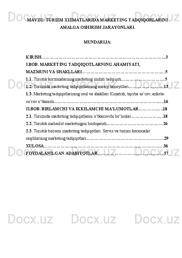 MAVZU: TURIZM XIZMATLARIDA MARKETING TADQIQORLARINI
AMALGA OSHIRISH JARAYONLARI.
MUNDARIJA: 
KIRISH…………………………………………………………………………....3
I.BOB. MARKETING TADQIQOTLARNING AHAMIYATI,
MAZMUNI VA SHAKLLARI……………………………………………….….5
1.1.  Turistik korxonalarning marketing muhiti tadqiqoti ……………………….…5
1.2.  Turizmda marketing tadqiqotlarining asosiy tamoyillari ………………….…13
1.3.  Marketing tadqiqotlarining usul va shakllari Kuzatish, tajriba so‘rov, anketa-
so‘rov o‘tkazish ……………………………………………………………….…..16
II.BOB. BIRLAMCHI VA IKKILAMCHI MA’LUMOTLAR………….…..18
2.1.  Turizmda marketing tadqiqotlarini o‘tkazuvchi bo‘limlar ……………….….18 
2.2.  Turistik mahsulot marketingini boshqarish …………………………….……26
2.3.  Turistik bozorni marketing tadqiqotlari.  Servis va turizm korxonalar 
raqiblarning marketing tadqiqotlari ……………………………………………….29
XULOSA……………………………………………………………….……..….36
FOYDALANILGAN ADABIYOTLAR………………………………...….…..37
  