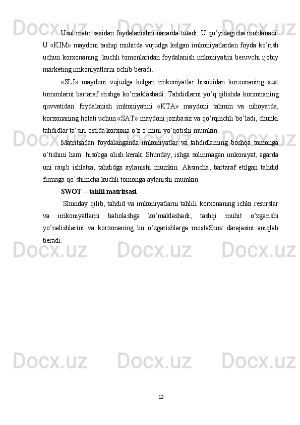 Usul matritsasidan foydalanishni nazarda tutadi. U qo’yidagicha izohlanadi.
U «KIM» maydoni tashqi  muhitda vujudga kelgan imkoniyatlardan foyda ko’rish
uchun korxonaning   kuchli tomonlaridan foydalanish imkoniyatini beruvchi ijobiy
marketing imkoniyatlarni ochib beradi. 
«SLI»   maydoni   vujudga   kelgan   imkoniyatlar   hisobidan   korxonaning   sust
tomonlarni bartaraf etishga ko’maklashadi. Tahdidlarni yo’q qilishda korxonaning
quvvatidan   foydalanish   imkoniyatini   «KTA»   maydoni   tahmin   va   nihoyatda,
korxonaning holati uchun «SAT» maydoni jozibasiz va qo’rqinchli bo’ladi, chunki
tahdidlar ta‘siri ostida korxona o’z o’rnini yo’qotishi mumkin. 
Matritsadan   foydalanganda   imkoniyatlar   va   tahdidlarning   boshqa   tomonga
o’tishini  ham   hisobga olish kerak. Shunday, ishga solinmagan imkoniyat, agarda
uni   raqib   ishlatsa,   tahdidga   aylanishi   mumkin.   Aksincha,   bartaraf   etilgan   tahdid
firmaga qo’shimcha kuchli tomonga aylanishi mumkin. 
SWOT – tahlil matritsasi 
  Shunday qilib, tahdid va imkoniyatlarni tahlili korxonaning ichki resurslar
va   imkoniyatlarni   baholashga   ko’maklashadi,   tashqi   muhit   o’zgarishi
yo’nalishlarini   va   korxonaning   bu   o’zgarishlarga   moslaShuv   darajasini   aniqlab
beradi. 
12 