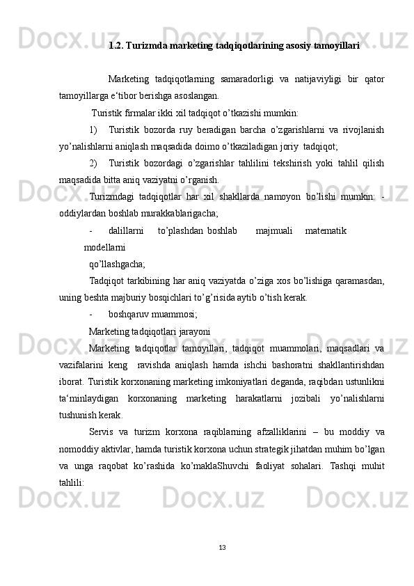 1.2.   Turizmda marketing tadqiqotlarining asosiy tamoyillari
Marketing   tadqiqotlarning   samaradorligi   va   natijaviyligi   bir   qator
tamoyillarga e‘tibor berishga asoslangan.  
 Turistik firmalar ikki xil tadqiqot o’tkazishi mumkin: 
1) Turistik   bozorda   ruy   beradigan   barcha   o’zgarishlarni   va   rivojlanish
yo’nalishlarni aniqlash maqsadida doimo o’tkaziladigan joriy  tadqiqot; 
2) Turistik   bozordagi   o’zgarishlar   tahlilini   tekshirish   yoki   tahlil   qilish
maqsadida bitta aniq vaziyatni o’rganish. 
Turizmdagi   tadqiqotlar   har   xil   shakllarda   namoyon   bo’lishi   mumkin:   -
oddiylardan boshlab murakkablarigacha; 
- dalillarni  to’plashdan  boshlab  majmuali  matematik  
modellarni 
qo’llashgacha; 
Tadqiqot tarkibining har aniq vaziyatda o’ziga xos bo’lishiga qaramasdan,
uning beshta majburiy bosqichlari to’g’risida aytib o’tish kerak. 
- boshqaruv muammosi; 
Marketing tadqiqotlari jarayoni 
Marketing   tadqiqotlar   tamoyillari,   tadqiqot   muammolari,   maqsadlari   va
vazifalarini   keng     ravishda   aniqlash   hamda   ishchi   bashoratni   shakllantirishdan
iborat.  Turistik   korxonaning   marketing   imkoniyatlari   deganda ,  raqibdan   ustunlikni
ta ‘ minlaydigan   korxonaning   marketing   harakatlarni   jozibali   yo ’ nalishlarni
tushunish   kerak .  
Servis   va   turizm   korxona   raqiblarning   afzalliklarini   –   bu   moddiy   va
nomoddiy   aktivlar ,  hamda   turistik   korxona   uchun   strategik   jihatdan   muhim   bo ’ lgan
va   unga   raqobat   ko ’ rashida   ko ’ maklaShuvchi   faoliyat   sohalari .   Tashqi   muhit
tahlili: 
13 