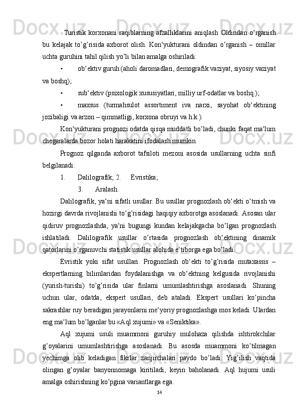 Turistik   korxonani   raqiblarning   afzalliklarini   aniqlash   Oldindan   o’rganish
bu   kelajak   to’g’risida   axborot   olish.   Kon‘yukturani   oldindan   o’rganish   –   omillar
uchta guruhini tahil qilish yo’li bilan amalga oshiriladi: 
• ob‘ektiv guruh (aholi daromadlari, demografik vaziyat, siyosiy vaziyat
va boshq); 
• sub‘ektiv (psixologik xususiyatlari, milliy urf-odatlar va boshq.); 
• maxsus   (turmahsulot   assortiment   iva   narxi,   sayohat   ob‘ektining
jozibaligi va arzon – qimmatligi, korxona obruyi va h.k.). 
Kon‘yukturani prognozi odatda qisqa muddatli bo’ladi, chunki faqat ma‘lum
chegaralarda bozor holati harakatini ifodalash mumkin. 
Prognoz   qilganda   axborot   tafsiloti   mezoni   asosida   usullarning   uchta   sinfi
belgilanadi: 
1.   Dalilografik; 2.   Evristika; 
3.   Aralash. 
Dalilografik, ya‘ni sifatli usullar. Bu usullar prognozlash ob‘ekti o’tmish va
hozirgi davrda rivojlanishi to’g’risidagi haqiqiy axborotga asoslanadi. Asosan ular
qidiruv   prognozlashda,   ya‘ni   bugungi   kundan   kelajakgacha   bo’lgan   prognozlash
ishlatiladi.   Dalilografik   usullar   o’rtasida   prognozlash   ob‘ektining   dinamik
qatorlarini o’rganuvchi statistik usullar alohida e‘tiborga ega bo’ladi. 
Evristik   yoki   sifat   usullari.   Prognozlash   ob‘ekti   to’g’risida   mutaxassis   –
ekspertlarning   bilimlaridan   foydalanishga   va   ob‘ektning   kelgusida   rivojlanishi
(yurish-turishi)   to’g’risida   ular   finlarni   umumlashtirishga   asoslanadi.   Shuning
uchun   ular,   odatda,   ekspert   usullari,   deb   ataladi.   Ekspert   usullari   ko’pincha
sakrashlar ruy beradigan jarayonlarni me‘yoriy prognozlashga mos keladi. Ulardan
eng ma‘lum bo’lganlar bu «Aql xujumi» va «Seniktika». 
Aql   xujumi   usuli   muammoni   guruhiy   mulohaza   qilishda   ishtirokchilar
g’oyalarini   umumlashtirishga   asoslanadi.   Bu   asosda   muammoni   ko’tilmagan
yechimga   olib   keladigan   fikrlar   zanjirchalari   paydo   bo’ladi.   Yig’ilish   vaqtida
olingan   g’oyalar   banyonnomaga   kiritiladi,   keyin   baholanadi.   Aql   hujumi   usuli
amalga oshirishning ko’pgina variantlarga ega. 
14 