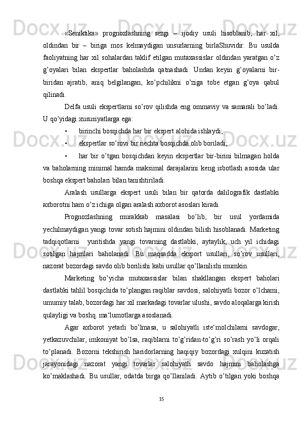 «Seniktika»   prognozlashning   sezgi   –   ijodiy   usuli   hisoblanib,   har   xil,
oldindan   bir   –   biriga   mos   kelmaydigan   unsurlarning   birlaShuvidir.   Bu   usulda
faoliyatning   har   xil   sohalardan   taklif   etilgan   mutaxassislar   oldindan   yaratgan   o’z
g’oyalari   bilan   ekspertlar   baholashda   qatnashadi.   Undan   keyin   g’oyalarni   bir-
biridan   ajratib,   aniq   belgilangan,   ko’pchilikni   o’ziga   tobe   etgan   g’oya   qabul
qilinadi. 
Delfa usuli  ekspertlarni so’rov qilishda  eng ommaviy va samarali  bo’ladi.
U qo’yidagi xususiyatlarga ega: 
• birinchi bosqichda har bir ekspert alohida ishlaydi; 
• ekspertlar so’rovi bir nechta bosqichda olib boriladi; 
• har   bir   o’tgan   bosqichdan   keyin   ekspertlar   bir-birini   bilmagan   holda
va  baholarning   minimal   hamda   maksimal   darajalarini   keng  isbotlash   asosida   ular
boshqa ekspert baholari bilan tanishtiriladi. 
Aralash   usullarga   ekspert   usuli   bilan   bir   qatorda   dalilografik   dastlabki
axborotni ham o’z ichiga olgan aralash axborot asoslari kiradi. 
Prognozlashning   murakkab   masalasi   bo’lib,   bir   usul   yordamida
yechilmaydigan yangi tovar sotish hajmini oldindan bilish hisoblanadi. Marketing
tadqiqotlarni     yuritishda   yangi   tovarning   dastlabki,   aytaylik,   uch   yil   ichidagi
sotilgan   hajmlari   baholanadi.   Bu   maqsadda   eksport   usullari,   so’rov   usullari,
nazorat bozordagi savdo olib borilishi kabi usullar qo’llanilishi mumkin. 
Marketing   bo’yicha   mutaxassislar   bilan   shakllangan   ekspert   baholari
dastlabki tahlil bosqichida to’plangan raqiblar savdosi, salohiyatli bozor o’lchami,
umumiy talab, bozordagi har xil markadagi tovarlar ulushi, savdo aloqalarga kirish
qulayligi va boshq. ma‘lumotlarga asoslanadi. 
Agar   axborot   yetarli   bo’lmasa,   u   salohiyatli   iste‘molchilarni   savdogar,
yetkazuvchilar,   imkoniyat   bo’lsa,   raqiblarni   to’g’ridan-to’g’ri   so’rash   yo’li   orqali
to’planadi.   Bozorni   tekshirish   haridorlarning   haqiqiy   bozordagi   xulqini   kuzatish
jarayonidagi   nazorat   yangi   tovarlar   salohiyatli   savdo   hajmini   baholashga
ko’maklashadi.   Bu   usullar,   odatda   birga   qo’llaniladi.   Aytib   o’tilgan   yoki   boshqa
15 