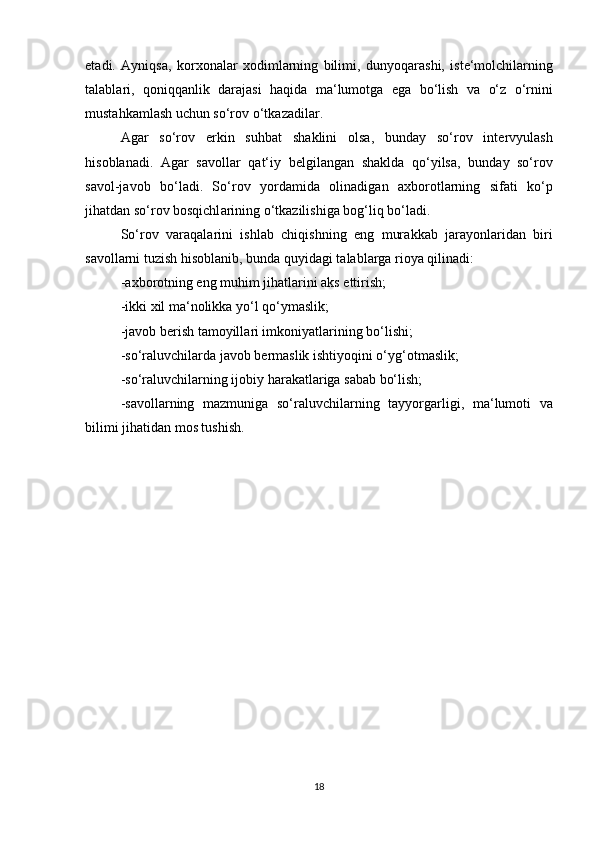 et а di.   А yniqs а ,   k о r хо n а l а r   хо diml а rning   bilimi,   dunyoq а r а shi,   ist е ‘m о lchil а rning
t а l а bl а ri,   q о niqq а nlik   d а r а j а si   h а qid а   m а ‘lum о tg а   eg а   bo‘lish   v а   o‘z   o‘rnini
must а hk а ml а sh uchun so‘r о v o‘tk а z а dil а r. 
А g а r   so‘r о v   erkin   suhb а t   sh а klini   о ls а ,   bund а y   so‘r о v   int е rvyul а sh
his о bl а n а di.   А g а r   s а v о ll а r   q а t‘iy   b е lgil а ng а n   sh а kld а   qo‘yils а ,   bund а y   so‘r о v
s а v о l-j а v о b   bo‘l а di.   So‘r о v   yord а mid а   о lin а dig а n   ах b о r о tl а rning   sif а ti   ko‘p
jih а td а n so‘r о v b о sqichl а rining o‘tk а zilishig а  b о g‘liq bo‘l а di. 
So‘r о v   v а r а q а l а rini   ishl а b   chiqishning   eng   mur а kk а b   j а r а yonl а rid а n   biri
s а v о ll а rni tuzish his о bl а nib, bund а  quyid а gi t а l а bl а rg а  ri о ya qilin а di:  
- ах b о r о tning eng muhim jih а tl а rini  а ks ettirish;  
-ikki  х il m а ‘n о likk а  yo‘l qo‘ym а slik;  
-j а v о b b е rish t а m о yill а ri imk о niyatl а rining bo‘lishi;  
-so‘r а luvchil а rd а  j а v о b b е rm а slik ishtiyoqini o‘yg‘ о tm а slik;  
-so‘r а luvchil а rning ij о biy h а r а k а tl а rig а  s а b а b bo‘lish;  
-s а v о ll а rning   m а zmunig а   so‘r а luvchil а rning   t а yyorg а rligi,   m а ‘lum о ti   v а
bilimi jih а tid а n m о s tushish. 
18 