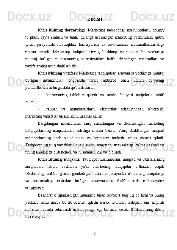 KIRISH
Kurs   ishining   dorzarbligi:   Marketing   tadqiqotlar   ma‘lumotlarni   doimiy
to’plash   qayta   ishlash   va   tahlil   qilishga   asoslangan   marketing   yechimlarni   qabul
qilish   jarayonida   noaniqlikni   kamaytirish   va   xavf-xatarni   minimallashtirishga
imkon   beradi.   Marketing   tadqiqotlarining   boshlang’ich   nuqtasi   bu   yechimga
muhtoj   bo’lgan   muammoning   xususiyatidan   kelib   chiqadigan   maqsadlari   va
vazifalarning aniq shakllanishi. 
Kurs ishining vazifasi:  Marketing tadqiqotlar jarayonida yechimga muhtoj
bo’lgan   muammolar   to’g’risida   to’liq   axborot   olish   uchun   qo’yidagi
yondoShuvlarni birgalikda qo’llash zarur: 
• korxonaning   ishlab-chiqarish   va   savdo   faoliyati   natijalarni   tahlil
qilish; 
• rahbar   va   mutaxassislarni   ekspertlar   tekshiruvidan   o’tkazish;
marketing vazifalar bajarilishini nazorat qilish. 
Belgilangan   muammolar   aniq   shakllangan   va   detallashgan   marketing
tadqiqotlarning   maqsadlarini   bilishga   imkon   beradi.   Aniq   shakllangan   maqsad
tadqiqotlarning   bosh   yo’nalishlar   va   hajmlarni   tanlash   uchun   xizmat   qiladi.
Tadqiqotning aniq vazifalarni shakllanishi maqsadni tushunishga ko’maklashadi va
uning aniqligiga olib keladi, ya‘ni noaniqlikni yo’q qiladi. 
Kurs  ishining  maqsadi:   Tadqiqot  muammosini,   maqsad  va  vazifalarning
aniqlanishi   ishchi   bashorati   ya‘ni   marketing   tadqiqotni   o’tkazish   orqali
tekshirishga oid bo’lgan o’rganiladigan hodisa va jarayonlar o’rtasidagi aloqalarga
va   ahamiyatiga   nisbatan   bo’lgan   tasavvurlarni   shakllantirish   imkoniyatini
ta‘minlaydi. 
Bashorat  o’rganiladigan muammo bilan bevosita bog’liq bo’lishi  va uning
yechimi   uchu   nasos   bo’lib   xizmat   qilishi   kerak.   Bundan   tashqari,   uni   empirik
material   asosida   tekshirish   imkoniyatiga   ega   bo’lishi   kerak.   Bashoratning   ikkita
turi mavjud: 
3 