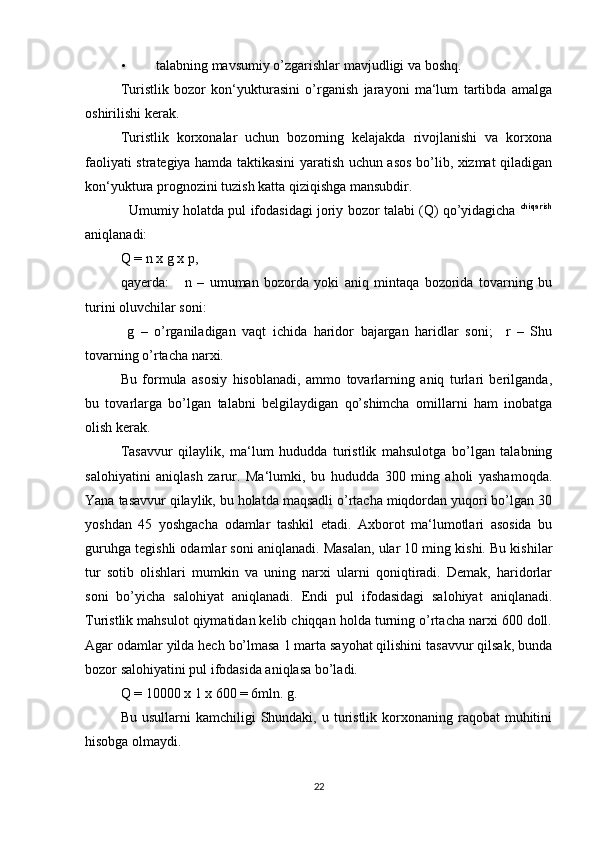 • talabning mavsumiy o’zgarishlar mavjudligi va boshq. 
Turistlik   bozor   kon‘yukturasini   o’rganish   jarayoni   ma‘lum   tartibda   amalga
oshirilishi kerak. 
Turistlik   korxonalar   uchun   bozorning   kelajakda   rivojlanishi   va   korxona
faoliyati strategiya hamda taktikasini yaratish uchun asos bo’lib, xizmat qiladigan
kon‘yuktura prognozini tuzish katta qiziqishga mansubdir. 
   Umumiy holatda pul ifodasidagi joriy bozor talabi (Q) qo’yidagicha   chiqarish
aniqlanadi: 
Q = n x g x p, 
qayerda:       n   –   umuman   bozorda   yoki   aniq   mintaqa   bozorida   tovarning   bu
turini oluvchilar soni: 
  g   –   o’rganiladigan   vaqt   ichida   haridor   bajargan   haridlar   soni;     r   –   Shu
tovarning o’rtacha narxi. 
Bu   formula   asosiy   hisoblanadi,   ammo   tovarlarning   aniq   turlari   berilganda,
bu   tovarlarga   bo’lgan   talabni   belgilaydigan   qo’shimcha   omillarni   ham   inobatga
olish kerak. 
Tasavvur   qilaylik,   ma‘lum   hududda   turistlik   mahsulotga   bo’lgan   talabning
salohiyatini   aniqlash   zarur.   Ma‘lumki,   bu   hududda   300   ming   aholi   yashamoqda.
Yana tasavvur qilaylik, bu holatda maqsadli o’rtacha miqdordan yuqori bo’lgan 30
yoshdan   45   yoshgacha   odamlar   tashkil   etadi.   Axborot   ma‘lumotlari   asosida   bu
guruhga tegishli odamlar soni aniqlanadi. Masalan, ular 10 ming kishi. Bu kishilar
tur   sotib   olishlari   mumkin   va   uning   narxi   ularni   qoniqtiradi.   Demak,   haridorlar
soni   bo’yicha   salohiyat   aniqlanadi.   Endi   pul   ifodasidagi   salohiyat   aniqlanadi.
Turistlik mahsulot qiymatidan kelib chiqqan holda turning o’rtacha narxi 600 doll.
Agar odamlar yilda hech bo’lmasa 1 marta sayohat qilishini tasavvur qilsak, bunda
bozor salohiyatini pul ifodasida aniqlasa bo’ladi. 
Q = 10000 x 1 x 600 = 6mln. g. 
Bu  usullarni  kamchiligi   Shundaki,  u  turistlik  korxonaning  raqobat  muhitini
hisobga olmaydi. 
22 