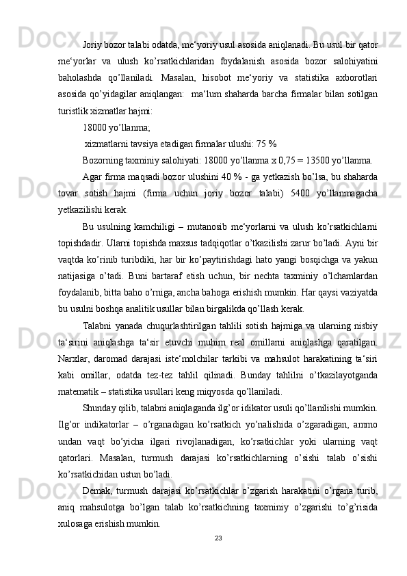 Joriy bozor talabi odatda, me‘yoriy usul asosida aniqlanadi. Bu usul bir qator
me‘yorlar   va   ulush   ko’rsatkichlaridan   foydalanish   asosida   bozor   salohiyatini
baholashda   qo’llaniladi.   Masalan,   hisobot   me‘yoriy   va   statistika   axborotlari
asosida   qo’yidagilar  aniqlangan:     ma‘lum   shaharda  barcha firmalar   bilan sotilgan
turistlik xizmatlar hajmi: 
18000 yo’llanma; 
  xizmatlarni tavsiya etadigan firmalar ulushi: 75 % 
Bozorning taxminiy salohiyati: 18000 yo’llanma x 0,75 = 13500 yo’llanma. 
Agar firma maqsadi bozor ulushini 40 % - ga yetkazish bo’lsa, bu shaharda
tovar   sotish   hajmi   (firma   uchun   joriy   bozor   talabi)   5400   yo’llanmagacha
yetkazilishi kerak. 
Bu   usulning   kamchiligi   –   mutanosib   me‘yorlarni   va   ulush   ko’rsatkichlarni
topishdadir. Ularni topishda maxsus tadqiqotlar o’tkazilishi zarur bo’ladi. Ayni bir
vaqtda ko’rinib turibdiki, har  bir  ko’paytirishdagi  hato yangi  bosqichga  va yakun
natijasiga   o’tadi.   Buni   bartaraf   etish   uchun,   bir   nechta   taxminiy   o’lchamlardan
foydalanib, bitta baho o’rniga, ancha bahoga erishish mumkin. Har qaysi vaziyatda
bu usulni boshqa analitik usullar bilan birgalikda qo’llash kerak. 
Talabni   yanada   chuqurlashtirilgan   tahlili   sotish   hajmiga   va   ularning   nisbiy
ta‘sirini   aniqlashga   ta‘sir   etuvchi   muhim   real   omillarni   aniqlashga   qaratilgan.
Narxlar,   daromad   darajasi   iste‘molchilar   tarkibi   va   mahsulot   harakatining   ta‘siri
kabi   omillar,   odatda   tez-tez   tahlil   qilinadi.   Bunday   tahlilni   o’tkazilayotganda
matematik – statistika usullari keng miqyosda qo’llaniladi. 
Shunday qilib, talabni aniqlaganda ilg’or idikator usuli qo’llanilishi mumkin.
Ilg’or   indikatorlar   –   o’rganadigan   ko’rsatkich   yo’nalishida   o’zgaradigan,   ammo
undan   vaqt   bo’yicha   ilgari   rivojlanadigan,   ko’rsatkichlar   yoki   ularning   vaqt
qatorlari.   Masalan,   turmush   darajasi   ko’rsatkichlarning   o’sishi   talab   o’sishi
ko’rsatkichidan ustun bo’ladi. 
Demak,   turmush   darajasi   ko’rsatkichlar   o’zgarish   harakatini   o’rgana   turib,
aniq   mahsulotga   bo’lgan   talab   ko’rsatkichning   taxminiy   o’zgarishi   to’g’risida
xulosaga erishish mumkin. 
23 