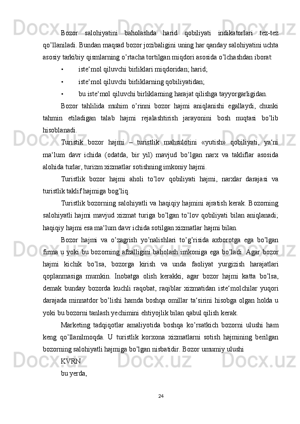 Bozor   salohiyatini   baholashda   harid   qobiliyati   indikatorlari   tez-tez
qo’llaniladi. Bundan maqsad bozor jozibaligini uning har qanday salohiyatini uchta
asosiy tarkibiy qismlarning o’rtacha tortilgan miqdori asosida o’lchashdan iborat: 
• iste‘mol qiluvchi birliklari miqdoridan; harid; 
• iste‘mol qiluvchi birliklarning qobiliyatidan; 
• bu iste‘mol qiluvchi birliklarning harajat qilishga tayyorgarligidan. 
Bozor   tahlilida   muhim   o’rinni   bozor   hajmi   aniqlanishi   egallaydi,   chunki
tahmin   etiladigan   talab   hajmi   rejalashtirish   jarayonini   bosh   nuqtasi   bo’lib
hisoblanadi. 
Turistik   bozor   hajmi   –   turistlik   mahsulotini   «yutish»   qobiliyati,   ya‘ni
ma‘lum   davr   ichida   (odatda,   bir   yil)   mavjud   bo’lgan   narx   va   takliflar   asosida
alohida turlar, turizm xizmatlar sotishning imkoniy hajmi. 
Turistlik   bozor   hajmi   aholi   to’lov   qobiliyati   hajmi,   narxlar   darajasi   va
turistlik taklif hajmiga bog’liq. 
Turistlik bozorning salohiyatli va haqiqiy hajmini ajratish kerak. Bozorning
salohiyatli   hajmi  mavjud  xizmat  turiga bo’lgan to’lov qobiliyati   bilan  aniqlanadi;
haqiqiy hajmi esa ma‘lum davr ichida sotilgan xizmatlar hajmi bilan. 
Bozor   hajmi   va   o’zagrish   yo’nalishlari   to’g’risida   axborotga   ega   bo’lgan
firma u yoki bu bozorning afzalligini  baholash imkoniga ega bo’ladi. Agar bozor
hajmi   kichik   bo’lsa,   bozorga   kirish   va   unda   faoliyat   yurgizish   harajatlari
qoplanmasiga   mumkin.   Inobatga   olish   kerakki,   agar   bozor   hajmi   katta   bo’lsa,
demak   bunday   bozorda   kuchli   raqobat,   raqiblar   xizmatidan   iste‘molchilar   yuqori
darajada minnatdor bo’lishi hamda boshqa omillar ta‘sirini hisobga olgan holda u
yoki bu bozorni tanlash yechimini ehtiyojlik bilan qabul qilish kerak. 
Marketing   tadqiqotlar   amaliyotida   boshqa   ko’rsatkich   bozorni   ulushi   ham
keng   qo’llanilmoqda.   U   turistlik   korxona   xizmatlarni   sotish   hajmining   berilgan
bozorning salohiyatli hajmiga bo’lgan nisbatidir. Bozor umumiy ulushi  
K V R N
 
bu yerda, 
24 