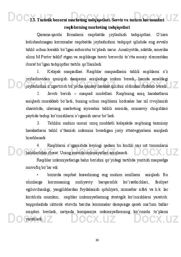 2.3. Turistik bozorni marketing tadqiqotlari.  Servis va turizm korxonalari
raqiblarning marketing tadqiqotlari
Qarama-qarshi   firmalarni   raqobatda   joylashish   tadqiqotlari.   O’zaro
kelishaolmagan   korxonalar   raqobatda   joylashishini   tadqiqot   qilishda   eng   avvalo
tahlil uchun kerakli bo’lgan axborotni to’plash zarur. Amaliyotda, odatda, amerika
olimi M.Porter taklif etgan va raqiblarga tasvir beruvchi to’rtta asosiy elementdan
iborat bo’lgan tadqiqotlar tartibi qo’llaniladi. 
1. Kelajak   maqsadlari.   Raqiblar   maqsadlarini   tahlili   raqiblarni   o’z
joylashuvidan   qoniqish   darajasini   aniqlashga   imkon   beradi,   hamda   amaldagi
joylashishni o’zgartirish bo’yicha qanday harakat qilishni oldindan ifodalab beradi.
2. Javob   berish   –   maqsad   modellari.   Raqibning   aniq   harakatlarni
aniqlash   murakkab   bo’ladi,   buning   uchun   raqiblarni   hodisalar   har   xil   rivojlanish
sharoitida,   ularning   marketing   siyosatini   tahlili   asosida,   ommaviy   chiqishlari
paytida tashqi ko’rinishlarni o’rganish zarur bo’ladi. 
3. Tahlilni   muhim   unsuri   uzoq   muddatli   kelajakda   raqibning   taxminiy
harakatlarni   tahlil   o’tkazish   imkonini   beradigan   joriy   sttrategiyalarni   aniqlash
hisoblanadi. 
4. Raqiblarni   o’rganishda   keyingi   qadam   bu   kuchli   vas   ust   tomonlarni
baholashdan iborat.  Uning asosida imkoniyatlari aniqlanadi. 
Raqiblar imkoniyatlariga baho berishni qo’yidagi tartibda yuritish maqsadga
muvofiq bo’lar edi: 
• bozorda   raqobat   kurashining   eng   muhim   omillarni     aniqlash.   Bu
olimlarga   korxonaning   moliyaviy   barqarorlik   ko’rsatkichlari,   faoliyat
egiluvchanligi,   yangiliklardan   foydalanish   qobiliyati,   xizmatlar   sifati   va   h.k.   lar
kiritilishi   mumkin;     raqiblar   imkoniyatlarning   strategik   ko’rinishlarni   yaratish:
taqqoslashda   ishtirok   etuvchi   barcha   korxonalar   darajasiga   qarab   ma‘lum   ballar
miqdori   beriladi,   natijada   kompaniya   imkoniyatlarining   ko’rinishi   to’plami
yaratiladi; 
30 