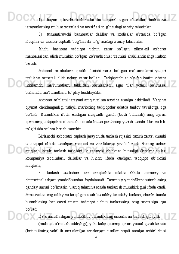 1) bayon   qiluvchi   bashoratlar   bu   o’rganiladigan   ob‘ektlar,   hodisa   va
jarayonlarning muhim xossalari va tavsiflari to’g’risidagi asosiy tahminlar. 
2) tushuntiruvchi   bashoratlar   dalillar   va   xodisalar   o ’ rtasida   bo ’ lgan
aloqalar   va   sababli - oqibatli   bog ’ lanishi   to ’ g ’ risidagi   asosiy   tahminlar . 
Ishchi   bashorat   tadqiqot   uchun   zarur   bo ’ lgan   xilma - xil   axborot
manbalaridan   olish   mumkin   bo ’ lgan   ko ’ rsatkichlar   tizimini   shakllantirishga   imkon
beradi . 
Axborot   manbalarni   ajratib   olinishi   zarur   bo ’ lgan   ma ‘ lumotlarni   yuqori
tezlik   va   samarali   olish   uchun   zarur   bo ’ ladi .   Tadqiqotchilar   o ’ z   faoliyatini   odatda
ikkilamchi   ma ‘ lumotlarni   tahlildan   boshlashadi ;   agar   ular   yetarli   bo ’ lmasa ,
birlamchi   ma ‘ lumotlarni   to ’ play   boshlaydilar . 
Axborot   to ’ plami   jarayoni   aniq   tuzilma   asosida   amalga   oshiriladi .   Vaqt   va
qiymat   cheklanganligi   tufayli   marketing   tadqiqotlar   odatda   tanlov   tavsilotga   ega
bo ’ ladi .   Butunlikni   ifoda   etadigan   maqsadli   guruh   ( bosh   butunlik )   ning   ayrim
qismining   tadqiqotini   o ’ tkazish   asosida   butun   guruhning   yurish - turishi   fikri   va   h . k .
to ’ g ’ risida   xulosa   berish   mumkin . 
Birlamchi   axborotni   tuplash   jarayonida   tanlash   rejasini   tuzish   zarur ,  chunki
u   tadqiqot   oldida   turadigan   maqsad   va   vazifalariga   javob   beradi .   Buning   uchun
aniqlash   kerak :   tanlash   tarkibini :   kuzatuvchi   ob ‘ ektlar   butunligi   ( iste ‘ molchilar ,
kompaniya   xodimlari ,   dallollar   va   h . k .) ni   ifoda   etadigan   tadqiqot   ob ‘ ektini
aniqlash ; 
• tanlash   tuzilishini :   uni   aniqlashda   odatda   ikkita   taxminiy   va
determinallashgan   yondoShuvdan   foydalanadi .   Taxminiy   yondoShuv   butunlikning
qanday   unsuri   bo ’ lmasin ,  u   aniq   tahmin   asosida   tanlanish   mumkinligini   ifoda   etadi .
Amaliyotda   eng   oddiy   va   tarqalgan   usuli   bu   oddiy   tasodifiy   tanlash ,  chunki   bunda
butunlikning   har   qaysi   unsuri   tadqiqot   uchun   tanlashning   teng   taxminiga   ega
bo ’ ladi . 
Determinallashgan yondoShuv butunlikning unsurlarini tanlash qulaylik 
(muloqat o’rnatish oddiyligi), yoki tadqiqotining qarori yoxud guruh tarkibi
(butunlikning   vakillik   unsurlari)ga   asoslangan   usullar   orqali   amalga   oshirilishini
4 