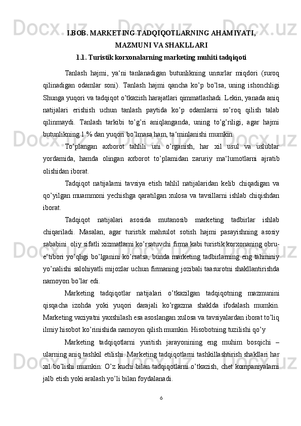 I.BOB. MARKETING TADQIQOTLARNING AHAMIYATI,
MAZMUNI VA SHAKLLARI
1.1.  Turistik korxonalarning marketing muhiti tadqiqoti
Tanlash   hajmi,   ya‘ni   tanlanadigan   butunlikning   unsurlar   miqdori   (suroq
qilinadigan   odamlar   soni).   Tanlash   hajmi   qancha   ko’p   bo’lsa,   uning   ishonchligi
Shunga yuqori va tadqiqot o’tkazish harajatlari qimmatlashadi. Lekin, yanada aniq
natijalari   erishish   uchun   tanlash   paytida   ko’p   odamlarni   so’roq   qilish   talab
qilinmaydi.   Tanlash   tarkibi   to’g’ri   aniqlanganda,   uning   to’g’riligi,   agar   hajmi
butunlikning 1 % dan yuqori bo’lmasa ham, ta‘minlanishi mumkin. 
To’plangan   axborot   tahlili   uni   o’rganish,   har   xil   usul   va   uslublar
yordamida,   hamda   olingan   axborot   to’plamidan   zaruriy   ma‘lumotlarni   ajratib
olishidan iborat. 
Tadqiqot   natijalarni   tavsiya   etish   tahlil   natijalaridan   kelib   chiqadigan   va
qo’yilgan muammoni  yechishga  qaratilgan xulosa va tavsillarni ishlab chiqishdan
iborat.  
Tadqiqot   natijalari   asosida   mutanosib   marketing   tadbirlar   ishlab
chiqariladi.   Masalan,   agar   turistik   mahsulot   sotish   hajmi   pasayishning   asosiy
sababini  oliy sifatli xizmatlarni ko’rsatuvchi firma kabi turistik korxonaning obru-
e‘tibori yo’qligi bo’lganini ko’rsatsa, bunda marketing tadbirlarning eng tahminiy
yo’nalishi salohiyatli mijozlar uchun firmaning jozibali taasurotni shakllantirishda
namoyon bo’lar edi. 
Marketing   tadqiqotlar   natijalari   o’tkazilgan   tadqiqotning   mazmunini
qisqacha   izohda   yoki   yuqori   darajali   ko’rgazma   shaklda   ifodalash   mumkin.
Marketing vaziyatni yaxshilash esa asoslangan xulosa va tavsiyalardan iborat to’liq
ilmiy hisobot ko’rinishida namoyon qilish mumkin. Hisobotning tuzilishi qo’y 
Marketing   tadqiqotlarni   yuritish   jarayonining   eng   muhim   bosqichi   –
ularning aniq tashkil etilishi. Marketing tadqiqotlarni tashkillashtirish shakllari har
xil bo’lishi mumkin: O’z kuchi bilan tadqiqotlarni o’tkazish, chet kompaniyalarni
jalb etish yoki aralash yo’li bilan foydalanadi. 
6 