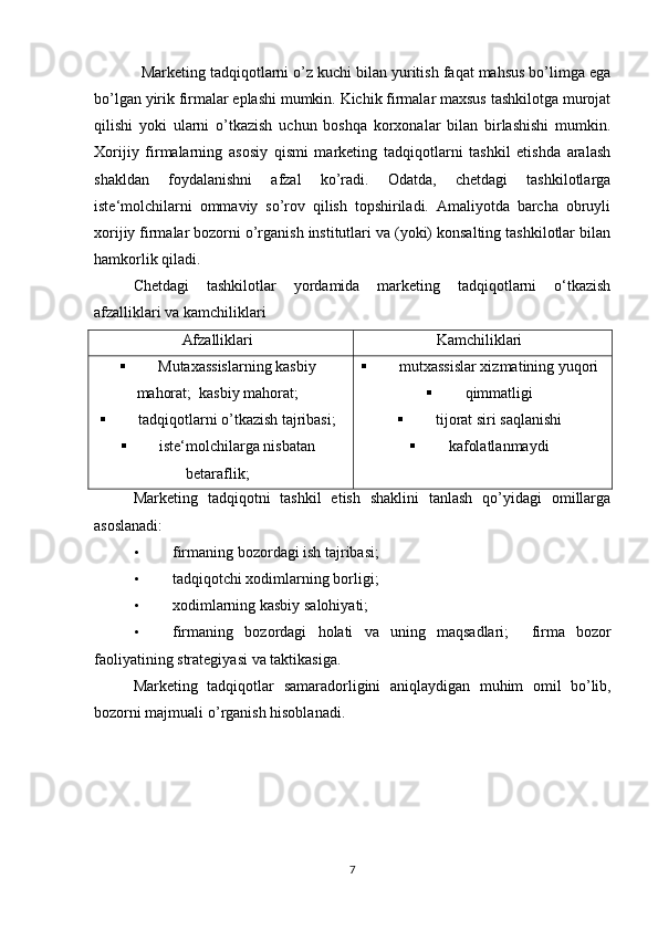 Marketing tadqiqotlarni o’z kuchi bilan yuritish faqat mahsus bo’limga ega
bo’lgan yirik firmalar eplashi mumkin. Kichik firmalar maxsus tashkilotga murojat
qilishi   yoki   ularni   o’tkazish   uchun   boshqa   korxonalar   bilan   birlashishi   mumkin.
Xorijiy   firmalarning   asosiy   qismi   marketing   tadqiqotlarni   tashkil   etishda   aralash
shakldan   foydalanishni   afzal   ko’radi.   Odatda,   chetdagi   tashkilotlarga
iste‘molchilarni   ommaviy   so’rov   qilish   topshiriladi.   Amaliyotda   barcha   obruyli
xorijiy firmalar bozorni o’rganish institutlari va (yoki) konsalting tashkilotlar bilan
hamkorlik qiladi.  
Chetdagi   tashkilotlar   yordamida   marketing   tadqiqotlarni   o‘tkazish
afzalliklari va kamchiliklari 
Afzalliklari Kamchiliklari
 Mutaxassislarning kasbiy
mahorat;    kasbiy mahorat;
 tadqiqotlarni o’tkazish tajribasi;
 iste‘molchilarga nisbatan
betaraflik;  mutxassislar xizmatining yuqori
 qimmatligi
 tijorat siri saqlanishi
 kafolatlanmaydi
Marketing   tadqiqotni   tashkil   etish   shaklini   tanlash   qo’yidagi   omillarga
asoslanadi: 
• firmaning bozordagi ish tajribasi; 
• tadqiqotchi xodimlarning borligi; 
• xodimlarning kasbiy salohiyati; 
• firmaning   bozordagi   holati   va   uning   maqsadlari ;     firma   bozor
faoliyatining   strategiyasi   va   taktikasiga . 
Marketing   tadqiqotlar   samaradorligini   aniqlaydigan   muhim   omil   bo ’ lib ,
bozorni   majmuali   o ’ rganish   hisoblanadi . 
7 