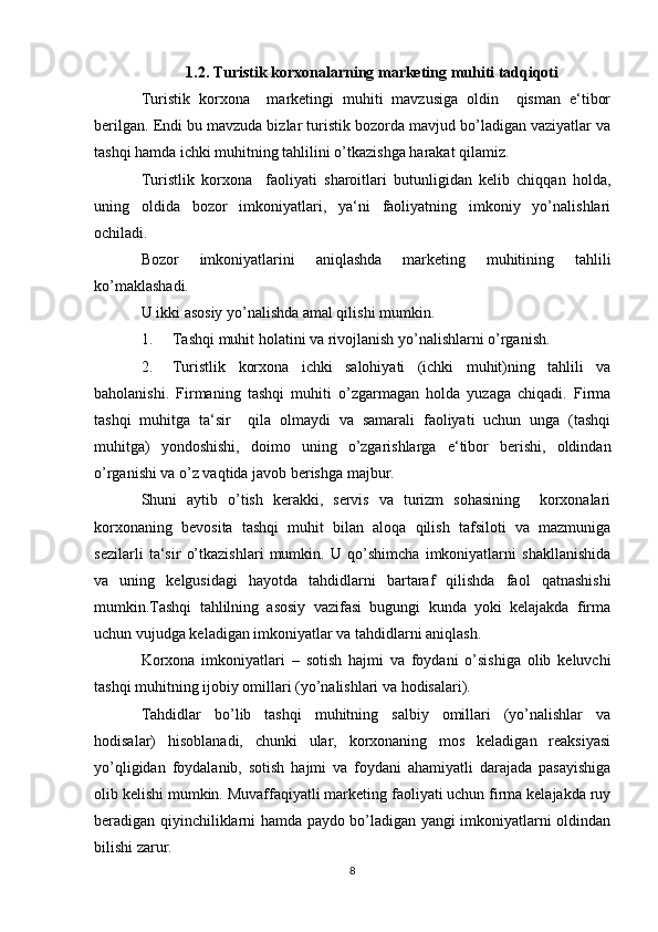 1.2.   Turistik korxonalarning marketing muhiti tadqiqoti
Turistik   korxona     marketingi   muhiti   mavzusiga   oldin     qisman   e‘tibor
berilgan. Endi bu mavzuda bizlar turistik bozorda mavjud bo’ladigan vaziyatlar va
tashqi hamda ichki muhitning tahlilini o’tkazishga harakat qilamiz. 
Turistlik   korxona     faoliyati   sharoitlari   butunligidan   kelib   chiqqan   holda,
uning   oldida   bozor   imkoniyatlari,   ya‘ni   faoliyatning   imkoniy   yo’nalishlari
ochiladi.  
Bozor   imkoniyatlarini   aniqlashda   marketing   muhitining   tahlili
ko’maklashadi. 
U ikki asosiy yo’nalishda amal qilishi mumkin. 
1. Tashqi muhit holatini va rivojlanish yo’nalishlarni o’rganish. 
2. Turistlik   korxona   ichki   salohiyati   (ichki   muhit)ning   tahlili   va
baholanishi.   Firmaning   tashqi   muhiti   o’zgarmagan   holda   yuzaga   chiqadi.   Firma
tashqi   muhitga   ta‘sir     qila   olmaydi   va   samarali   faoliyati   uchun   unga   (tashqi
muhitga)   yondoshishi,   doimo   uning   o’zgarishlarga   e‘tibor   berishi,   oldindan
o’rganishi va o’z vaqtida javob berishga majbur. 
Shuni   aytib   o’tish   kerakki,   servis   va   turizm   sohasining     korxonalari
korxonaning   bevosita   tashqi   muhit   bilan   aloqa   qilish   tafsiloti   va   mazmuniga
sezilarli   ta‘sir   o’tkazishlari   mumkin.   U   qo’shimcha   imkoniyatlarni   shakllanishida
va   uning   kelgusidagi   hayotda   tahdidlarni   bartaraf   qilishda   faol   qatnashishi
mumkin.Tashqi   tahlilning   asosiy   vazifasi   bugungi   kunda   yoki   kelajakda   firma
uchun vujudga keladigan imkoniyatlar va tahdidlarni aniqlash. 
Korxona   imkoniyatlari   –   sotish   hajmi   va   foydani   o’sishiga   olib   keluvchi
tashqi muhitning ijobiy omillari (yo’nalishlari va hodisalari). 
Tahdidlar   bo’lib   tashqi   muhitning   salbiy   omillari   (yo’nalishlar   va
hodisalar)   hisoblanadi,   chunki   ular,   korxonaning   mos   keladigan   reaksiyasi
yo’qligidan   foydalanib,   sotish   hajmi   va   foydani   ahamiyatli   darajada   pasayishiga
olib kelishi mumkin. Muvaffaqiyatli marketing faoliyati uchun firma kelajakda ruy
beradigan qiyinchiliklarni hamda paydo bo’ladigan yangi imkoniyatlarni oldindan
bilishi zarur. 
8 