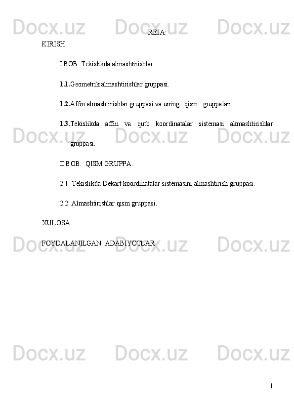 REJA:
KIRISH.
I BOB. Tekislikda almashtirishlar.
1.1. Geometrik almashtirishlar gruppasi.
1.2. Affin almashtirishlar gruppasi va uning   qism   gruppalari.
1.3. Tekislikda   affin   va   qutb   koordinatalar   sistemasi   akmashtirishlar
gruppasi.
II BOB.   QISM GRUPPA .
2.1.  Tekislikda Dekart koordinatalar sistemasini almashtirish gruppasi.
2.2. Almashtirishlar qism gruppasi .
XULOSA .
FOYDALANILGAN  ADABIYOTLAR .
1 