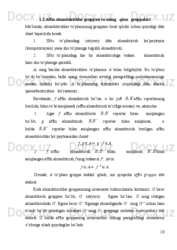 1.2.Affin almashtirishlar gruppasi va uning   qism   gruppalari
Ma’lumki, almash t irishlar to’plamining gruppani hosil qilishi uchun quyidagi ikki
shart bajarilishi kerak.
1. SHu   to’plamdagi   ixtiyoriy   ikki   almasht i rish   ko’paytmas i
(kompozitsiyasi) yana shu to’plamga tegishl i  almashtirish;
2. SHu   to’plamdagi   har   bir   almashtirishga   teskari       almashtirish
ham shu to’plamga qarashli.
A
p   ning   barcha   almash t irishlari   to’plamini   A   bilan   belgilaylik.   Bu   to’plam
bo’sh   bo’lmasdan,   balki   uning   elementlari   avvalgi   paragrafdagi   muhokamamizga
asosan   cheksiz   ko’pdir.   A   to’plamning   elementlari   yuqoridagi   ikki   shartni
qanoatlantirishini   ko’rsatamiz.
Ravshanki,   f   affin   almashtirish   bo’lsa,   u   bir   juft  B	B		, affin   reperlarning
berilishi bilan to’la aniqlanadi (affin almashtirish ta’rifiga asosan) va, aksincha.
1. Agar   f   affin   almashtirish  	
B	B		,   reperlar   bilan     aniqlangan
bo’lib,   g   affin   almashtirish  	
B	B		,   reperlar   bilan   aniqlansa,     u
holda  	
B	B		,   reperlar   bilan   aniqlangan   affin   almashtirish   berilgan   affin
almashtirishlar ko’paytmasidan iborat:	
A	f	g	A	g	f					,
.
2. f   affin       almashtirish  	
B	B		,   bilan       aniqlansa,  	B	B	, bilan
aniqlangan affin almashtirish  f  ning teskarisi  f -1
,  ya’ni 	
A	f	A	f				1
.
Demak,   A   to’plam   gruppa   tashkil   qiladi,   uni   qisqacha   affin   gruppa   deb
ataladi.
Endi  almash t irishlar  gruppasining i n varianta tushu n chasini  kiritamiz.   G   biror
almashtirish   gruppasi   bo’lib,   G’   ixtiyoriy       figura   bo’lsin.   G   ning   istalgan
almashtirishida   G’   figura biror   G’'   figuraga almashganda   G’    ning   G’'   uchun ham
o’rinli  bo’lib qoladigan xossalari   G’   ning   G    gruppaga  nisbatan   invariantlari   deb
ataladi.   U   holda   affin   gruppaning   invariantlari   oldingi   paragrafdagi   xossalarini
e’tiborga olsak quyidagilar bo’ladi:
10