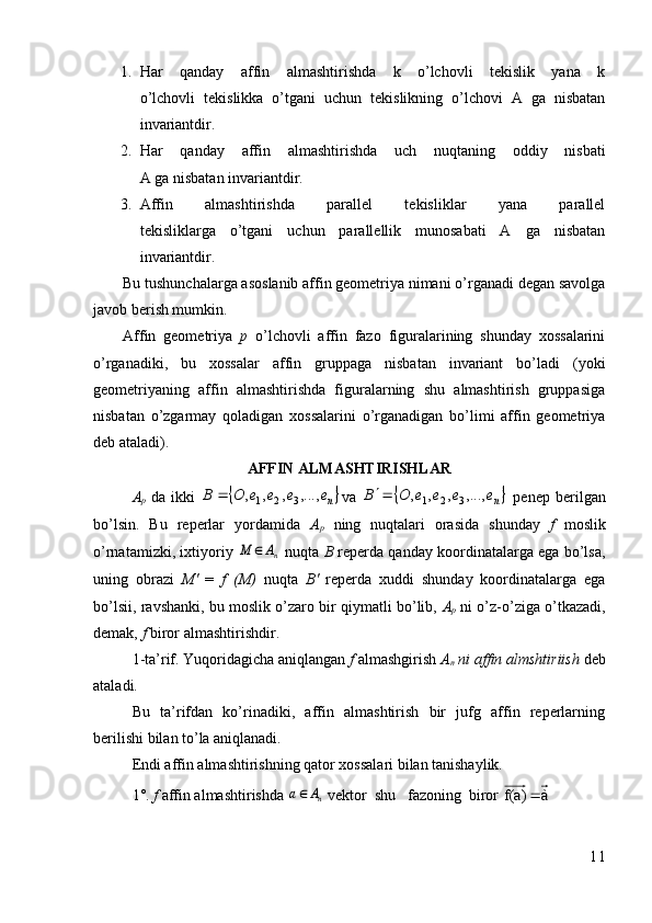 1. Har   qanday   affin   almashtirishda   k   o’lchovli   tekislik   yana   k
o’lchovli   tekislikka   o’tgani   uchun   tekislikning   o’lchovi   A   ga   nisbatan
invariantdir.
2. Har   qanday   affin   almashtirishda   uch   nuqtaning   oddiy   nisbati
A ga nisbatan invariantdir.
3. Affin   almashtirishda   parallel   tekisliklar   yana   parallel
tekisliklarga   o’tgani   uchun   parallellik   munosabati   A   ga   nisbatan
invariantdir.
Bu tushunchalarga asoslanib affin geometriya nimani o’rganadi degan savolga
javob berish mumkin.
Affin   geometriya   p   o’lchovli   affin   fazo   figuralarining   shunday   xossalarini
o’rganadiki,   bu   xossalar   affin   gruppaga   nisbatan   invariant   bo’ladi   (yoki
geometriyaning   affin   almashtirishda   figuralarning   shu   almashtirish   gruppasiga
nisbatan   o’zgarmay   qoladigan   xossalarini   o’rganadigan   bo’limi   affin   geometriya
deb ataladi).
AFFIN ALMASHTIRISHLAR
A
p   da ikki  	
n	e	e	e	e	O	B	,...,	,	,	,321	 va  		ne	e	e	e	O	B	,...,	,	,	,	3	2	1	   penep   berilgan
bo’lsin.   Bu   reperlar   yordamida   A
p   ning   nuqtalari   orasida   shunday   f   moslik
o’rnatamizki, ixtiyoriy 	
nA	M	   nuqta  B  reperda qanday koordinatalarga ega bo’lsa,
uning   obrazi   M'   =   f   (M)   nuqta   B '   reperda   xuddi   shunday   koordinatalarga   ega
bo’lsii, ravshanki, bu moslik o’zaro bir qiymatli bo’lib,  A
p   ni o’z-o’ziga o’tkazadi,
demak,  f  biror almashtirishdir .
1-ta’rif. Yuqoridagicha aniqlangan  f   almashgirish  A
n   ni affin almshtiriish  deb
ataladi.
Bu   ta’rifdan   ko’rinadiki,   affin   almashtirish   bir   jufg   affin   reperlarning
berilishi bilan to’la aniqlanadi.
Endi affin almashtirishning qator xossalari bilan tanishaylik.
1°.  f  affin almashtirishda 	
nA	a   vektor  shu   fazoning  biror  	 à 	f(a)	
11
