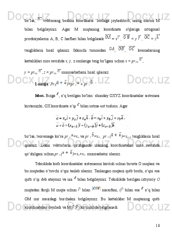 bo‘lsa,     vektoming   boshini   koordinata     boshiga   joylashtirib,   uning   oxirini   M
bilan   belgilaymiz.   Agar   M   nuqtaning   koordinata   o'qlariga   ortogonal
proeksiyalarini  А, В, С harflari bilan belgilasak     =   x   ,     = y     ,     = z
tengliklarni   hosil   qilamiz.   Ikkinchi   tomondan   ,   ,     kesmalarning
kattaliklari mos ravishda  x, y,  z sonlariga teng bo‘lgani uchun  x = pr
Ox   , 
y = pr
Oy   ,  z = pr
Oz    munosabatlarni hosil qilamiz.
1-natija .  Pr
i ( )=pr 
I   + pr 
i  
Isbot.  Bizga  , o‘q berilgan bo'lsin: shunday OXYZ koordinatalar sistemasi
kiritamizki, OX koordinata o‘qi   bilan ustma-ust tushsin. Agar 
bo‘lsa, teoremaga ko‘ra   pr  
I   =x
a  va   pr  
I   =x
b  ,   pr  
I   ( )=x
a+b  tengliklami hosil
qilamiz.   Lekin   vektorlarni   qo'shganda   ularning   koordinatalari   mos   ravishda
qo‘shilgani uchun  pr 
I  ( )=x
a +x
b   munosabatni olamiz.
Tekislikda kutb koordinatalar sistemasini kiritish uchun birorta О nuqtani va
bu nuqtadan o‘tuvchi o‘qni tanlab olamiz. Tanlangan nuqtani qutb boshi, o‘qni esa
qutb o‘qi deb ataymiz va uni     bilan belgilaymiz. Tekislikda berilgan ixtiyoriy   O
nuqtadan   farqli   M   nuqta   uchun     bilan     masofani,   (   bilan   esa     o‘q   bilan
OM   nur   orasidagi   burchakni   belgilaymiz.   Bu   kattaliklar   M   nuqtaning   qutb
koordinatalari deyiladi va M( , ) ko'rinishda belgilanadi. 
16