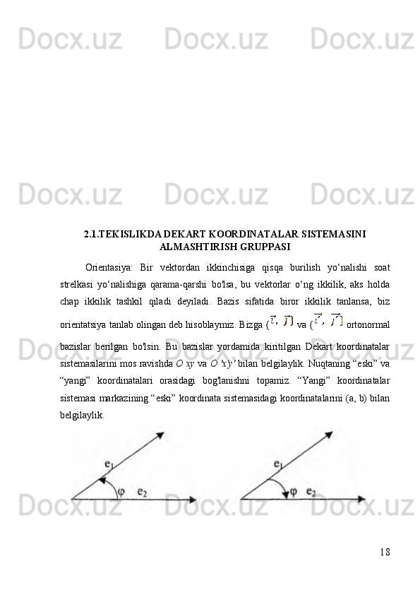 2.1.TEKISLIKDA DEKART KOORDINATALAR SISTEMASINI
ALMASHTIRISH GRUPPASI
Orientasiya:   Bir   vektordan   ikkinchisiga   qisqa   burilish   yo‘nalishi   soat
strelkasi   yo‘nalishiga   qarama-qarshi   bo'lsa,   bu   vektorlar   o‘ng   ikkilik,   aks   holda
chap   ikkilik   tashkil   qiladi   deyiladi.   Bazis   sifatida   biror   ikkilik   tanlansa,   biz
orientatsiya tanlab olingan deb hisoblaymiz. Bizga {   va {  ortonormal
bazislar   berilgan   bo'lsin.   Bu   bazislar   yordamida   kiritilgan   Dekart   koordinatalar
sistemasilarini mos ravishda  O xy  va  O 'x'y'  bilan belgilaylik. Nuqtaning “eski” va
“yangi”   koordinatalari   orasidagi   bog'lanishni   topamiz.   “Yangi”   koordinatalar
sistemasi markazining “eski” koordinata sistemasidagi koordinatalarini (a, b) bilan
belgilaylik.
18 