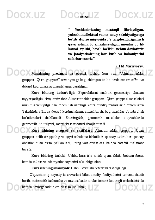 KIRISH
“   Yoshlarimizning   mustaqil   fikrlaydigan,
yuksak intellektual va ma’naviy salohiyatiga ega
bo’lib, dunyo miqyosida o’z tengdoshlariga hech
qaysi sohada bo’sh kelmaydigan insonlar bo’lib
kamol   topishi,   baxtli   bo’lishi   uchun   davlatimiz
va   jamiyatimizning   bor   kuch   va   imkoniyatini
safarbar etamiz”
SH.M.Mirziyoyev.
Masalaning   predmeti   va   obekti :   Ushbu   kurs   ishi   “ Almashtirishlar
gruppasi. Qism gruppasi ” nazariyasiga bag’ishlangan bo’lib, unda asosan   affin   va
dekard koordinatalar  masalalariga qaratilgan.
Kurs   ishining   dolzarbligi:   O’quvchilarni   analitik   geometriya   fanidan
tayyorgarligini rivojlantirishda  Almashtirishlar gruppasi. Qism gruppasi  masalalari
muhim ahamiyatga ega. Yechilish uslubiga ko’ra bunday masalalar o’quvchilarda
Tekislikda affin va dekard kordinatalarini almashtirish,   bog’lanishlar o’rnata olish
ko’nikmalari   shakllanadi.   Shuningdek,   geometrik   masalalar   o’quvchilarda
geometrik intuitsiyani, mantiqiy tasavvurni rivojlantiradi.
Kurs   ishining   maqsad   va   vazifalari:   Almashtirishlar   gruppasi.   Qism
gruppasi  kelib chiqqanligi va qaysi sohalarda ishlatiladi, qanday turlari bor, qanday
obektlar   bilan   birga   qo’llaniladi,   uning   xarakteristikasi   haiqda   batafsil   ma’lumot
beradi.
Kurs   ishining   tarkibi:   Ushbu   kurs   ishi   kirish   qism,   ikkita   bobdan   iborat
hamda xulosa va adabiyotlar royhatini o’z ichiga oladi.
Kurs ishining  ahamiyati : Ushbu kurs ishi referat harakterga ega.
O'quvchining   hayotiy   ta'savvurlari   bilan   amaliy   faoliyatlarini   umumlashtirib
borib, matematik tushuncha va munosabatlarni ular tomonidan ongli o'zlashtirishda
hamda hayotga tadbiq eta olishga intilishni;
2 