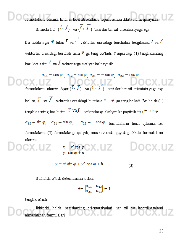 formulalami olamiz. Endi a
ij  koeffitsientlarni topish uchun ikkita holni qaraymiz.
Birinchi hol: { }   va { }  bazislar bir xil orientatsiyaga ega:
Bu   holda   agar     bilan     va     vektorlar   orasidagi   burchakni   belgilasak,     va   '
vektorlar orasidagi  burchak ham     ga teng bo‘ladi. Yuqoridagi (1) tengliklarning
har ikkalasini   va   vektorlarga skalyar ko‘paytirib, 
 ,   ,   ,   
formulalarni olamiz. Agar { }   va { }   bazislar har xil orientatsiyaga ega
bo‘lsa,    va     vektorlar orasidagi burchak      ga teng bo'ladi. Bu holda (1)
tengliklarning  har  birini          vektorlarga skalyar  ko'paytirib     ,   
,     ,         formulalarni   hosil   qilamiz.   Bu
formulalarni   (2)   formulalarga   qo‘yib,   mos   ravishda   quyidagi   ikkita   formulalarni
olamiz:
(3)
Bu holda o’tish determinanti uchun
tenglik o'rinli. 
Ikkinchi   holda   bazislaming   orientatsiyalari   har   xil   va   koordinatalarni
almashtirish formulalari
20