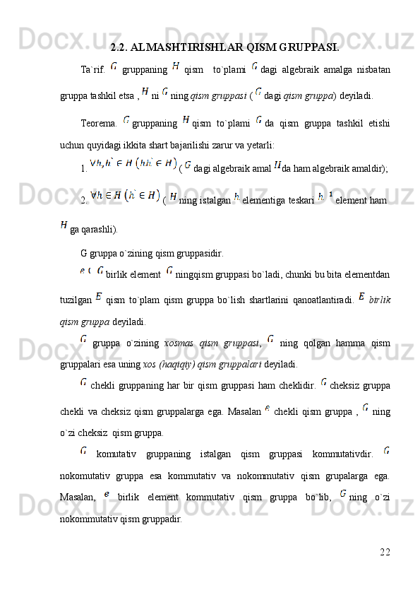 2.2. ALMASHTIRISHLAR QISM GRUPPASI.
Ta`rif.     gruppaning     qism     to`plami   dagi   algebraik   amalga   nisbatan
gruppa tashkil etsa ,   ni  ning  qism gruppasi  (  dagi  qism gruppa ) deyiladi.
Teorema.   gruppaning   qism   to`plami   da   qism   gruppa   tashkil   etishi
uchun quyidagi ikkita shart bajarilishi zarur va yetarli:
1.  (  dagi algebraik amal  da ham algebraik amaldir);
2.     (   ning istalgan   elementiga teskari   element ham  
ga qarashli).
G gruppa o`zining qism gruppasidir.
 birlik element    ningqism gruppasi bo`ladi, chunki bu bita elementdan
tuzilgan     qism   to`plam   qism   gruppa   bo`lish   shartlarini   qanoatlantiradi.     birlik
qism gruppa  deyiladi. 
  gruppa   o`zining   xosmas   qism   gruppasi ,     ning   qolgan   hamma   qism
gruppalari esa uning  xos (haqiqiy) qism gruppalari  deyiladi.
  chekli   gruppaning   har   bir   qism   gruppasi   ham   cheklidir.   cheksiz   gruppa
chekli   va   cheksiz   qism   gruppalarga   ega.   Masalan     chekli   qism   gruppa   ,     ning
o`zi cheksiz  qism gruppa.
  komutativ   gruppaning   istalgan   qism   gruppasi   kommutativdir.  
nokomutativ   gruppa   esa   kommutativ   va   nokommutativ   qism   grupalarga   ega.
Masalan,     birlik   element   kommutativ   qism   gruppa   bo`lib,   ning   o`zi
nokommutativ qism gruppadir.
22 