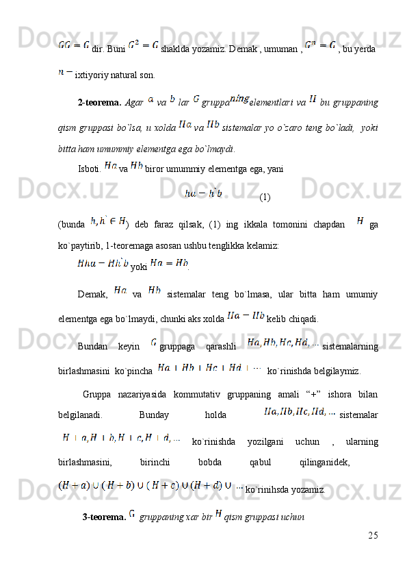  dir. Buni   shaklda yozamiz. Demak , umuman ,   , bu yerda 
 ixtiyoriy natural son.
2-teorema.   Agar     va     lar   gruppa elementlari   va     bu   gruppaning
qism gruppasi  bo`lsa, u xolda     va     sistemalar yo o`zaro teng bo`ladi,   yoki
bitta ham umummiy elementga ega bo`lmaydi . 
Isboti.   va   biror umummiy elementga ega, yani 
                (1)
(bunda   )   deb   faraz   qilsak,   (1)   ing   ikkala   tomonini   chapdan       ga
ko`paytirib, 1-teoremaga asosan ushbu tenglikka kelamiz:
 yoki  . 
Demak,     va     sistemalar   teng   bo`lmasa,   ular   bitta   ham   umumiy
elementga ega bo`lmaydi, chunki aks xolda   kelib chiqadi.
Bundan   keyin   gruppaga   qarashli   sistemalarning
birlashmasini  ko`pincha     ko`rinishda belgilaymiz.
Gruppa   nazariyasida   kommutativ   gruppaning   amali   “+”   ishora   bilan
belgilanadi.   Bunday   holda   sistemalar
  ko`rinishda   yozilgani   uchun   ,   ularning
birlashmasini,   birinchi   bobda   qabul   qilinganidek,  
 ko`rinihsda yozamiz.
3-teorema.    gruppaning xar bir   qism gruppasi uchun 
25 