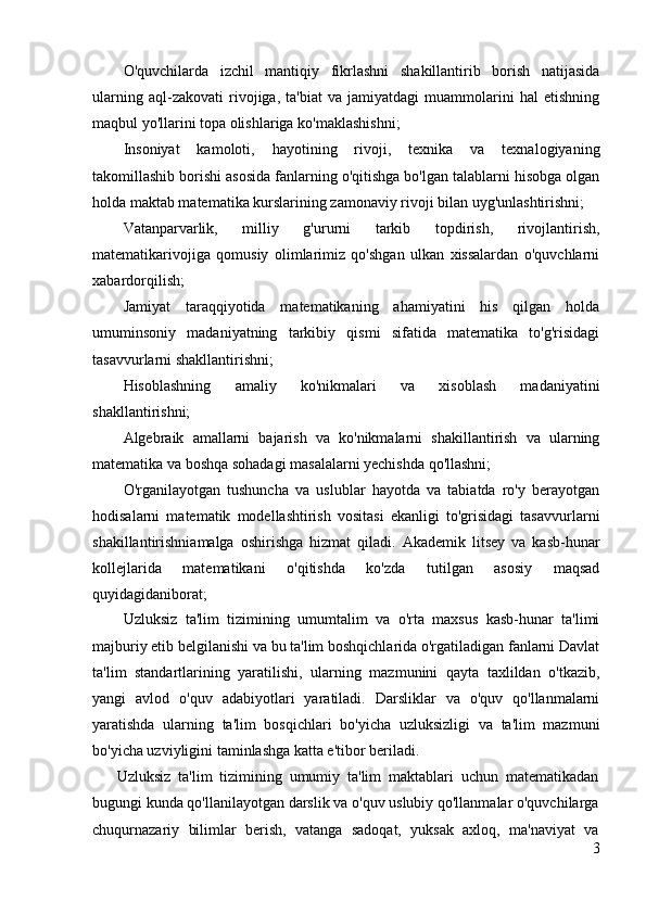 O'quvchilarda   izchil   mantiqiy   fikrlashni   shakillantirib   borish   natijasida
ularning   aql-zakovati   rivojiga,   ta'biat   va   jamiyatdagi   muammolarini   hal   etishning
maqbul yo'llarini topa olishlariga ko'maklashishni;
Insoniyat   kamoloti,   hayotining   rivoji,   texnika   va   texnalogiyaning
takomillashib borishi asosida fanlarning o'qitishga bo'lgan talablarni hisobga olgan
holda maktab matematika kurslarining zamonaviy rivoji bilan uyg'unlashtirishni;
Vatanparvarlik,   milliy   g'ururni   tarkib   topdirish,   rivojlantirish,
matematikarivojiga   qomusiy   olimlarimiz   qo'shgan   ulkan   xissalardan   o'quvchlarni
xabardorqilish;
Jamiyat   taraqqiyotida   matematikaning   ahamiyatini   his   qilgan   holda
umuminsoniy   madaniyatning   tarkibiy   qismi   sifatida   matematika   to'g'risidagi
tasavvurlarni shakllantirishni;
Hisoblashning   amaliy   ko'nikmalari   va   xisoblash   madaniyatini
shakllantirishni;
Algebraik   amallarni   bajarish   va   ko'nikmalarni   shakillantirish   va   ularning
matematika va boshqa sohadagi masalalarni yechishda qo'llashni;
O'rganilayotgan   tushuncha   va   uslublar   hayotda   va   tabiatda   ro'y   berayotgan
hodisalarni   matematik   modellashtirish   vositasi   ekanligi   to'grisidagi   tasavvurlarni
shakillantirishniamalga   oshirishga   hizmat   qiladi.   Akademik   litsey   va   kasb-hunar
kollejlarida   matematikani   o'qitishda   ko'zda   tutilgan   asosiy   maqsad
quyidagidaniborat;
Uzluksiz   ta'lim   tizimining   umumtalim   va   o'rta   maxsus   kasb-hunar   ta'limi
majburiy etib belgilanishi va bu ta'lim boshqichlarida o'rgatiladigan fanlarni Davlat
ta'lim   standartlarining   yaratilishi,   ularning   mazmunini   qayta   taxlildan   o'tkazib,
yangi   avlod   o'quv   adabiyotlari   yaratiladi.   Darsliklar   va   o'quv   qo'llanmalarni
yaratishda   ularning   ta'lim   bosqichlari   bo'yicha   uzluksizligi   va   ta'lim   mazmuni
bo'yicha uzviyligini taminlashga katta e'tibor beriladi.
Uzluksiz   ta'lim   tizimining   umumiy   ta'lim   maktablari   uchun   matematikadan
bugungi kunda qo'llanilayotgan darslik va o'quv uslubiy qo'llanmalar o'quvchilarga
chuqurnazariy   bilimlar   berish,   vatanga   sadoqat,   yuksak   axloq,   ma'naviyat   va
3