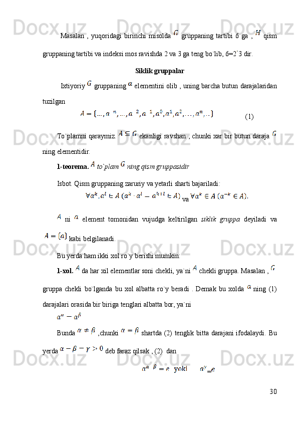Masalan   ,   yuqoridagi   birinchi   misolda     gruppaning   tartibi   6   ga   ,     qism
gruppaning tartibi va indeksi mos ravishda 2 va 3 ga teng bo`lib, 6=2 3 dir.
Siklik gruppalar
Ixtiyoriy     gruppaning     elementini olib , uning barcha butun darajalaridan
tuzilgan 
                  (1)
To`plamni qaraymiz.     ekanligi ravshan , chunki xar bir butun daraja  
ning elementidir. 
1-teorema.   to`plam   ning qism gruppasidir
Isbot. Qism gruppaning zaruriy va yetarli sharti bajariladi :
 va 
  ni     element   tomonidan   vujudga   keltirilgan   siklik   gruppa   deyiladi   va
 kabi belgilanadi.
Bu yerda ham ikki xol ro`y berishi mumkin:
1-xol.    da har xil elementlar soni chekli, ya`ni   chekli gruppa. Masalan , 
gruppa   chekli   bo`lganda   bu   xol   albatta   ro`y   beradi   .   Demak   bu   xolda     ning   (1)
darajalari orasida bir biriga tenglari albatta bor, ya`ni
Bunda     ,chunki     shartda (2) tenglik bitta darajani ifodalaydi.   Bu
yerda   deb faraz qilsak , (2)  dan
=
30 