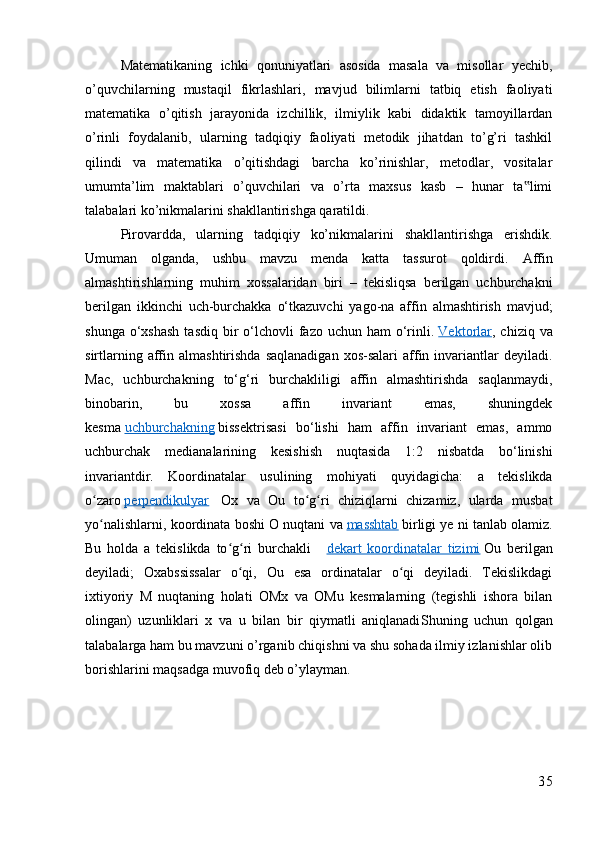 Matematikaning   ichki   qonuniyatlari   asosida   masala   va   misollar   yechib,
o’quvchilarning   mustaqil   fikrlashlari,   mavjud   bilimlarni   tatbiq   etish   faoliyati
matematika   o’qitish   jarayonida   izchillik,   ilmiylik   kabi   didaktik   tamoyillardan
o’rinli   foydalanib,   ularning   tadqiqiy   faoliyati   metodik   jihatdan   to’g’ri   tashkil
qilindi   va   matematika   o’qitishdagi   barcha   ko’rinishlar,   metodlar,   vositalar
umumta’lim   maktablari   o’quvchilari   va   o’rta   maxsus   kasb   –   hunar   ta limi‟
talabalari ko’nikmalarini shakllantirishga qaratildi.
Pirovardda,   ularning   tadqiqiy   ko’nikmalarini   shakllantirishga   erishdik.
Umuman   olganda,   ushbu   mavzu   menda   katta   tassurot   qoldirdi.   Affin
almashtirishlarning   muhim   xossalaridan   biri   –   tekisliqsa   berilgan   uchburchakni
berilgan   ikkinchi   uch-burchakka   o‘tkazuvchi   yago-na   affin   almashtirish   mavjud;
shunga  o‘xshash  tasdiq  bir  o‘lchovli  fazo  uchun ham   o‘rinli.   Vektorlar , chiziq  va
sirtlarning  affin  almashtirishda  saqlanadigan  xos-salari   affin  invariantlar  deyiladi.
Mac,   uchburchakning   to‘g‘ri   burchakliligi   affin   almashtirishda   saqlanmaydi,
binobarin,   bu   xossa   affin   invariant   emas,   shuningdek
kesma   uchburchakning   bissektrisasi   bo‘lishi   ham   affin   invariant   emas,   ammo
uchburchak   medianalarining   kesishish   nuqtasida   1:2   nisbatda   bo‘linishi
invariantdir.   Koordinatalar   usulining   mohiyati   quyidagicha:   a   tekislikda
o zaro	
ʻ   perpendikulyar     Ox   va   Ou   to g ri   chiziqlarni   chizamiz,   ularda   musbat	ʻ ʻ
yo nalishlarni, koordinata boshi O nuqtani va	
ʻ   masshtab   birligi ye ni tanlab olamiz.
Bu   holda   a   tekislikda   to g ri   burchakli  	
ʻ ʻ     dekart   koordinatalar   tizimi   Ou   berilgan
deyiladi;   Oxabssissalar   o qi,   Ou   esa   ordinatalar   o qi   deyiladi.   Tekislikdagi	
ʻ ʻ
ixtiyoriy   M   nuqtaning   holati   OMx   va   OMu   kesmalarning   (tegishli   ishora   bilan
olingan)   uzunliklari   x   va   u   bilan   bir   qiymatli   aniqlanadi Shuning   uchun   qolgan
talabalarga ham bu mavzuni o’rganib chiqishni va shu sohada ilmiy izlanishlar olib
borishlarini maqsadga muvofiq deb o’ylayman.
35