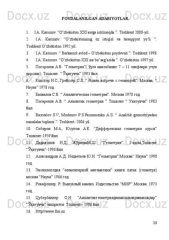 FOYDALANILGAN ADABIYOTLAR.
1. I.A. Karimov. “O’zbekiston XXI asrga intilmoqda ”.  Toshkent 2000-yil .
2. I.A.   Karimov.   “O’zbekistonning   oz   istiqlol   va   taraqqiyot   yo’li   ”.
Toshkent.O’zbekiston 1992 yil.
3. I.A. Karimov. “ Barkamol avlod – O’zbekiston poydevori ”.  Toshkent 1998
4. I.A. Karimov. “O’zbekiston XXI asr bo’sag’asida ”.  O’zbekiston 1997 yil.
5. Погорелов   А.В.   “Геометрия”(   ўрта  мактабнинг   7   –  11   синфлари  учун
дарслик). Тошкент. “ Ўқитувчи” 1993 йил.
6. Кокстер  Н.С, Грейтсер  С.Л. “ Новие встречи  с  геометрей”. Москва.  “
Наука” 1978 год.
7. Бахвалов С.В. “ Аналитическая геометрия”. Москва 1970 год.
8. Погарелов   А.В.   “   Аналитик   геометрия   ”   Тошкент   “   Укитувчи”   1983
йил.
9. Baxvalov   S.V,   Modenov   Р .S. Р arxomenko   A.S.   “   Analitik   geometriyadan
masalalar tuplami ”.  Toshkent- 2006 yil.
10. Собиров   М.А,   Юсупов   А.Е.   “Дифференсиал   геометрия   курси”
Тошкент-1959 йил.
11. Дадажонов   Н.Д,   ЖўраеваМ.Ш.   “Геометрия”,   1-қисм,Тошкент
“Ўқитувчи”-1996 йил.
12. Александров А.Д. Нецветаев Ю.Н. “Геометрия”.Москва“ Наука” 1990
год.
13. Энсиклопедия   “елементарной   математики”   книги   пятая   (геометря)
москва “Наука” 1966 год.
14. Рокафеллер. Р. Вынуклый анализ. Издательство  “МИР” Москва. 1973
год.
15. Цубербиллер   О.Н   “Аналитикгеометрияданмасалаларвамашқлар”
“Ўқитувчи” нашриёти. Тошкент– 1996 йил.
16. Httр//www.Ilm.uz
36 