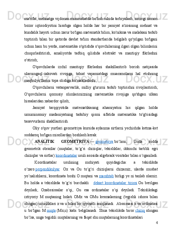ma'rifat, mehnatga vijdonan munosabatda bo'lish ruhida tarbiyalash, xozirgi zamon
bozor   iqtisodiyotini   hisobga   olgan   holda   har   bir   jamiyat   a'zosining   mehnat   va
kundalik hayoti uchun zarur bo'lgan matematik bilim, ko'nikma va malakani tarkib
toptirish   bilan   bir   qatorda   davlat   ta'lim   standartlarida   belgilab   qo'yilgan   bo'lgani
uchun ham bu yerda, matematika o'qitishda o'quvchilarning ilgari olgan bilimlarini
chuqurlashtirish,   amaliyotda   tadbiq   qilishda   abstrakt   va   mantiqiy   fikrlashni
o'stirish;
O'quvchilarda   izchil   mantiqiy   fikrlashni   shakillantirib   borish   natijasida
ularningaql-zakovati   rivojiga,   tabiat   vajamiatdagi   muammolarni   hal   etishning
maqbulyo'llarini topa olishga ko'maklashishi;
O'quvchilarni   vatanparvarlik,   milliy   g'ururni   tarkib   toptirishni   rivojlantirish;
O'quvchilarni   qomusiy   olimlarimizning   matematika   rivojiga   qo'shgan   ulkan
hissalaridan xabardor qilish;
Jamiyat   tarqqiyotida   matematikaning   ahamiyatini   his   qilgan   holda
umuminsoniy   madaniyatning   tarkibiy   qismi   sifatida   matematika   to'g'risidagi
tasavvurlarni shakllantirish.
Oliy o'quv yurtlari geometriya kursida aylanma sirtlarni yechishda ketma-ket
soddaroq bo'lgan misollardan boshlash kerak.
ANALITIK   GEOMETRIYA   —   geometriya   bo limi;   Unda   soddaʻ
geometrik   obrazlar   (nuqtalar,   to g ri   chiziqlar,   tekisliklar,   ikkinchi   tartibli   egri	
ʻ ʻ
chiziqlar va sirtlar)   koordinatalar   usuli asosida algebraik vositalar bilan o rganiladi.	
ʻ
Koordinatalar   usulining   mohiyati   quyidagicha:   a   tekislikda
o zaro	
ʻ   perpendikulyar     Ox   va   Ou   to g ri   chiziqlarni   chizamiz,   ularda   musbat	ʻ ʻ
yo nalishlarni, koordinata boshi O nuqtani va	
ʻ   masshtab   birligi ye ni tanlab olamiz.
Bu   holda   a   tekislikda   to g ri   burchakli  	
ʻ ʻ     dekart   koordinatalar   tizimi   Ou   berilgan
deyiladi;   Oxabssissalar   o qi,   Ou   esa   ordinatalar   o qi   deyiladi.   Tekislikdagi	
ʻ ʻ
ixtiyoriy   M   nuqtaning   holati   OMx   va   OMu   kesmalarning   (tegishli   ishora   bilan
olingan) uzunliklari x va u bilan bir qiymatli aniqlanadi.  Abssissasi x va ordinatasi
u   bo lgan   M	
ʻ   nuqta   (Mx,u)   kabi   belgilanadi.   Shua   tekislikda   biror   chiziq   olingan
bo lsa, unga tegishli nuqtalarning va faqat shu nuqtalarning koordinatalari 	
ʻ
4 