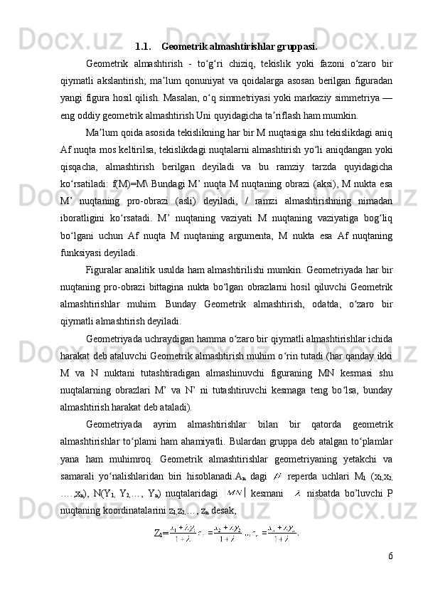 1.1. Geometrik almashtirishlar gruppasi.
Geometrik   almashtirish   -   to g ri   chiziq,   tekislik   yoki   fazoni   o zaro   birʻ ʻ ʻ
qiymatli   akslantirish;   ma lum   qonuniyat   va   qoidalarga   asosan   berilgan   figuradan	
ʼ
yangi figura hosil qilish. Masalan, o q simmetriyasi yoki markaziy simmetriya —	
ʻ
eng oddiy geometrik almashtirish Uni quyidagicha ta riflash ham mumkin. 	
ʼ
Ma lum qoida asosida tekislikning har bir M nuqtasiga shu tekislikdagi aniq	
ʼ
Af nuqta mos keltirilsa, tekislikdagi nuqtalarni almashtirish yo li aniqdangan yoki	
ʻ
qisqacha,   almashtirish   berilgan   deyiladi   va   bu   ramziy   tarzda   quyidagicha
ko rsatiladi:  f(M)=M\  Bundagi  M’  nuqta M nuqtaning obrazi  (aksi), M nukta esa	
ʻ
M’   nuqtaning   pro-obrazi   (asli)   deyiladi,   /   ramzi   almashtirishning   nimadan
iboratligini   ko rsatadi.   M’   nuqtaning   vaziyati   M   nuqtaning   vaziyatiga   bog liq	
ʻ ʻ
bo lgani   uchun   Af   nuqta   M   nuqtaning   argumenta,   M   nukta   esa   Af   nuqtaning	
ʻ
funksiyasi deyiladi. 
Figuralar analitik usulda ham almashtirilishi mumkin. Geometriyada har bir
nuqtaning   pro-obrazi   bittagina   nukta   bo lgan   obrazlarni   hosil   qiluvchi   Geometrik	
ʻ
almashtirishlar   muhim.   Bunday   Geometrik   almashtirish,   odatda,   o zaro   bir	
ʻ
qiymatli almashtirish deyiladi. 
Geometriyada uchraydigan hamma o zaro bir qiymatli almashtirishlar ichida	
ʻ
harakat deb ataluvchi Geometrik almashtirish muhim o rin tutadi (har qanday ikki	
ʻ
M   va   N   nuktani   tutashtiradigan   almashinuvchi   figuraning   MN   kesmasi   shu
nuqtalarning   obrazlari   M’   va   N’   ni   tutashtiruvchi   kesmaga   teng   bo lsa,   bunday	
ʻ
almashtirish harakat deb ataladi). 
Geometriyada   ayrim   almashtirishlar   bilan   bir   qatorda   geometrik
almashtirishlar   to plami   ham   ahamiyatli.   Bulardan   gruppa   deb   atalgan   to plamlar	
ʻ ʻ
yana   ham   muhimroq.   Geometrik   almashtirishlar   geometriyaning   yetakchi   va
samarali   yo nalishlaridan   biri   hisoblanadi.	
ʻ A
n   dagi     reperda   uchlari   M
1   (x
1, x
2,
….,x
n ),   N(Y
1,   Y
2, …,   Y
n )   nuqtalaridagi     kesmani       nisbatda   bo’luvchi   Р
nuqtaning koordinatalarini z
1, z
2, …, z
n  desak,
Z
1 =
6 