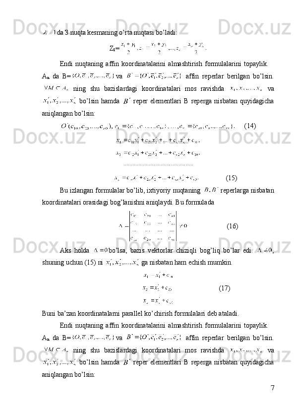 da  З  nuqta kesmaning o’rta nuqtasi bo’ladi:
Z
1 =
Endi   nuqtaning   affin   koordinatalarini   almashtirish   formulalarini   topaylik.  
A
n   da   B= va     affin   reperlar   berilgan   bo’lsin.
  ning   shu   bazislardagi   koordinatalari   mos   ravishda     va
  bo’lsin   hamda     reper   elementlari   B   reperga   nisbatan   quyidagicha
aniqlangan bo’lsin:
…,       (14).......	..........	..........	..........	..........
                                     (15)
Bu izlangan formulalar bo’lib, ixtiyoriy nuqtaning   reperlarga nisbatan
koordinatalari orasidagi bog’lanishni aniqlaydi. Bu formulada 
                             (16)
Aks   holda   bo’lsa,   bazis   vektorlar   chiziqli   bog’liq   bo’lar   edi.   ,
shuning uchun (15) ni   ga nisbatan ham echish mumkin.
                  (17)
Buni ba’zan koordinatalarni parallel ko’chirish formulalari deb ataladi.
Endi   nuqtaning   affin   koordinatalarini   almashtirish   formulalarini   topaylik.  
A
n   da   B= va     affin   reperlar   berilgan   bo’lsin.
  ning   shu   bazislardagi   koordinatalari   mos   ravishda     va
  bo’lsin   hamda     reper   elementlari   B   reperga   nisbatan   quyidagicha
aniqlangan bo’lsin:
7 