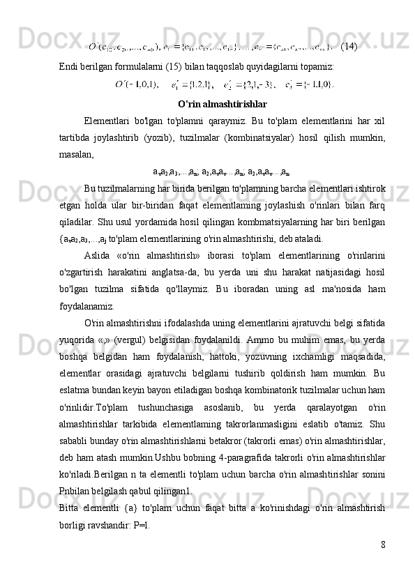 …,    (14)
Endi berilgan formulalarni (15) bilan taqqoslab quyidagilarni topamiz:
            
O'rin almashtirishlar
Elementlari   bo'lgan   to'plamni   qaraymiz.   Bu   to'plam   elementlarini   har   xil
tartibda   joylashtirib   (yozib),   tuzilmalar   (kombinatsiyalar)   hosil   qilish   mumkin,
masalan,
a
v a
2 ,a
3 ,...,a
n ; a
2 ,a
v a
v ...,a
n ; a
2 ,a
v a
v ...,a
n .
Bu tuzilmalarning har birida berilgan to'plamning barcha ele mentlari ishtirok
etgan   holda   ular   bir-biridan   faqat   elementlaming   joylashish   o'rinlari   bilan   farq
qiladilar. Shu usul yordamida hosil qilingan kombmatsiyalarning har biri berilgan
{a
v a
2 ,a
3 ,...,a
j  to'p lam elementlarining o'rin almashtirishi, deb ataladi.
Aslida   «o'rin   almashtirish»   iborasi   to'plam   elementlarining   o'rinlarini
o'zgartirish   harakatini   anglatsa-da,   bu   yerda   uni   shu   harakat   natijasidagi   hosil
bo'lgan   tuzilma   sifatida   qo'llaymiz.   Bu   iboradan   uning   asl   ma'nosida   ham
foydalanamiz.
O'rin almashtirishni ifodalashda uning elementlarini ajratuvchi belgi sifatida
yuqorida   «,»   (vergul)   belgisidan   foydalanildi.   Ammo   bu   muhim   emas,   bu   yerda
boshqa   belgidan   ham   foydalanish,   hattoki,   yozuvning   ixchamligi   maqsadida,
elementlar   orasidagi   ajratuvchi   belgilarni   tushirib   qoldirish   ham   mumkin.   Bu
eslatma bundan keyin bayon etiladigan boshqa kombinatorik tuzilmalar uchun ham
o'rinlidir.To'plam   tushunchasiga   asoslanib,   bu   yerda   qaralayotgan   o'rin
almashtirishlar   tarkibida   elementlaming   takrorlanmasligini   eslatib   o'tamiz.   Shu
sababli bunday o'rin almashtirishlarni betakror (takrorli emas) o'rin almashtirishlar,
deb ham atash mumkin.Ushbu bobning 4-paragrafida takrorli o'rin almashtirishlar
ko'riladi.Berilgan   n  ta  elementli   to'plam  uchun  barcha  o'rin  almash tirishlar  sonini
Pnbilan belgilash qabul qilingan1.
Bitta   elementli   {a}   to'plam   uchun   faqat   bitta   a   ko'rinishdagi   o'rin   almashtirish
borligi ravshandir: P=l.
8 