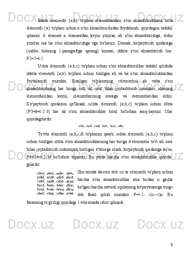 Ikkita   elementli   {a,b}   to'plam   elementlaridan   o'rin   almashti rishlarni   bitta
elementli {a} to'plam uchun a o'rin almashtirishidan foydalanib, quyidagini tashkil
qilamiz:   b   element   a   elementdan   keyin   yozilsa,   ab   o'rin   almashtirishga,   oldin
yozilsa   esa   ba   o'rin   almashtirishga   ega   bo'lamiz.   Demak,   ko'paytirish   qoidasiga
(ushbu   bobning   1-paragrafiga   qarang)   binoan,   ikkita   o'rin   almashtirish   bor:
P2=2=l-2.
Uchta   elementli   {a,b,c}   to'plam   uchun   o'rin   almashtirishlar   tashkil   qilishda
ikkita   elementli   {a,b}   to'plam   uchun   tuzilgan   ab   va   ba   o'rin   almashtirishlardan
foydalanish   mumkin.   Berilgan   to'p lamning   сelementini   ab   vaba   o'rin
almashtirishning   har   biriga   uch   xil   usul   bilan   joylashtirish   mumkin:   ularning
elementlaridan   keyin,   elementlarining   orasiga   va   elementlaridan   oldin.
Ko'paytirish   qoidasini   qo'llasak,   uchta   elementli   {a,b,c}   to'plam   uchun   oltita
(P3=6=l-2-3)   har   xil   o'rin   almashtirishlar   hosil   bo'lishini   aniq-laymiz.   Ular
quyidagilardir:
To'rtta   elementli   {a,b,c,d\   to'plamni   qarab,   uchta   elementli   {a,b,c}   to'plam
uchun tuzilgan oltita o'rin almashtirishlarning har biriga d elementni  to'rt  xil usul
bilan joylashtirish imkoniyati borligini e'tiborga olsak, ko'paytirish qoidasiga ko'ra,
P4=24=l-2-34   bo'lishini   topamiz.   Bu   yerda   barcha   o'rin   almashtirishlar   quyida -
gilardir:
Shu tarzda davom etib «n ta elementli to'plam  uchun
barcha   o'rin   almashtirishlar   soni   birdan   n   gacha
bo'lgan barcha natural sqnlarning ko'paytmasiga teng»
deb   faraz   qilish   mumkin:   P=\-2-...-(n—\)n.   Bu
farazning to'g'riligi quyidagi 1-teoremada isbot qilinadi.
9