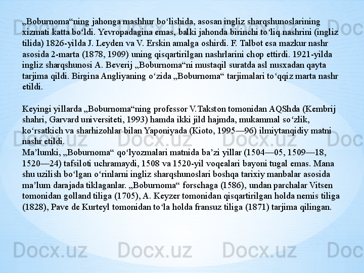 „ Boburnoma“ning jahonga mashhur bo lishida, asosan ingliz sharqshunoslarining ʻ
xizmati katta bo ldi. Yevropadagina emas, balki jahonda birinchi to liq nashrini (ingliz 	
ʻ ʻ
tilida) 1826-yilda J. Leyden va V. Erskin amalga oshirdi. F. Talbot esa mazkur nashr 
asosida 2-marta (1878, 1909) uning qisqartirilgan nashrlarini chop ettirdi. 1921-yilda 
ingliz sharqshunosi A. Beverij „Boburnoma“ni mustaqil suratda asl nusxadan qayta 
tarjima qildi. Birgina Angliyaning o zida „Boburnoma“ tarjimalari to qqiz marta nashr 	
ʻ ʻ
etildi.
Keyingi yillarda „Boburnoma“ning professor V.Takston tomonidan AQShda (Kembrij 
shahri, Garvard universiteti, 1993) hamda ikki jild hajmda, mukammal so zlik, 	
ʻ
ko rsatkich va sharhizohlar bilan Yaponiyada (Kioto, 1995—96) ilmiytanqidiy matni 	
ʻ
nashr etildi.
Ma lumki, „Boburnoma“ qo lyozmalari matnida ba zi yillar (1504—05, 1509—18, 
ʼ ʻ ʼ
1520—24) tafsiloti uchramaydi, 1508 va 1520-yil voqealari bayoni tugal emas. Mana 
shu uzilish bo lgan o rinlarni ingliz sharqshunoslari boshqa tarixiy manbalar asosida 	
ʻ ʻ
ma lum darajada tiklaganlar. „Boburnoma“ forschaga (1586), undan parchalar Vitsen 	
ʼ
tomonidan golland tiliga (1705), A. Keyzer tomonidan qisqartirilgan holda nemis tiliga 
(1828), Pave de Kurteyl tomonidan to la holda fransuz tiliga (1871) tarjima qilingan. 	
ʻ 