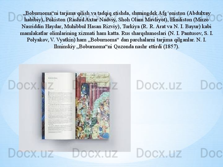 „ Boburnoma“ni tarjima qilish va tadqiq etishda, shuningdek Afg oniston (Abdulxay ʻ
habibiy), Pokiston (Rashid Axtar Nadviy, Shoh Olam Mavliyot), Hindiston (Mirzo 
Nasriddin Haydar, Muhibbul Hasan Rizviy), Turkiya (R. R. Arat va N. I. Bayur) kabi 
mamlakatlar olimlarining xizmati ham katta. Rus sharqshunoslari (N. I. Pantusov, S. I. 
Polyakov, V. Vyatkin) ham „Boburnoma“ dan parchalarni tarjima qilganlar. N. I. 
Ilminskiy „Boburnoma“ni Qozonda nashr ettirdi (1857). 