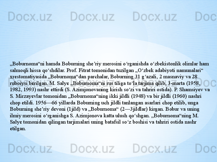 „ Boburnoma“ni hamda Boburning she riy merosini o rganishda o zbekistonlik olimlar ham ʼ ʻ ʻ
salmoqli hissa qo shdilar. Prof. Fitrat tomonidan tuzilgan „O zbek adabiyoti namunalari“ 	
ʻ ʻ
xrestomatiyasida „Boburnoma“dan parchalar, Boburning 31 g azali, 2 masnaviy va 28 	
ʻ
ruboiysi berilgan. M. Salye „Boburnoma“ni rus tiliga to la tarjima qilib, 3-marta (1958, 	
ʻ
1982, 1993) nashr ettirdi (S. Azimjonovaning kirish so zi va tahriri ostida). P. Shamsiyev va 
ʻ
S. Mirzayevlar tomonidan „Boburnoma“ning ikki jildli (1948) va bir jildli (1960) nashri 
chop etildi. 1956—66 yillarda Boburning uch jildli tanlangan asarlari chop etilib, unga 
Boburning she riy devoni (1jild) va „Boburnoma“ (2—3jildlar) kirgan. Bobur va uning 	
ʼ
ilmiy merosini o rganishga S. Azimjonova katta ulush qo shgan. „Boburnoma“ning M. 	
ʻ ʻ
Salye tomonidan qilingan tarjimalari uning batafsil so z boshisi va tahriri ostida nashr 	
ʻ
etilgan. 