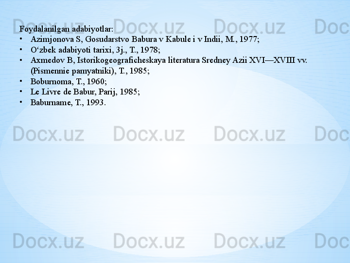 Foydalanilgan adabiyotlar:
•
Azimjonova S, Gosudarstvo Babura v Kabule i v Indii, M., 1977;
•
O zbek adabiyoti tarixi, 3j., T., 1978;ʻ
•
Axmedov B, Istorikogeograficheskaya literatura Sredney Azii XVI—XVIII vv. 
(Pismennie pamyatniki), T., 1985;
•
Boburnoma, T., 1960;
•
Le Livre de Babur, Parij, 1985;
•
Baburname, T., 1993. 