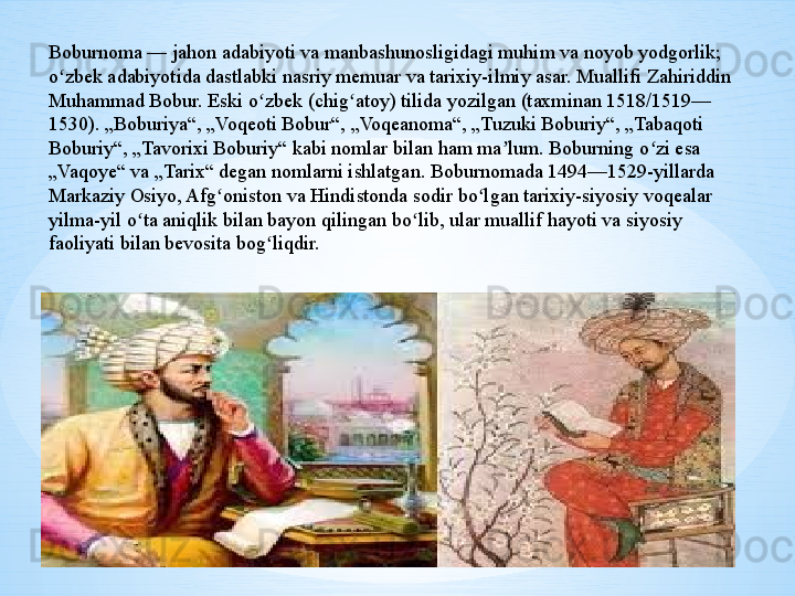 Boburnoma — jahon adabiyoti va manbashunosligidagi muhim va noyob yodgorlik; 
o zbek adabiyotida dastlabki nasriy memuar va tarixiy-ilmiy asar. Muallifi Zahiriddin ʻ
Muhammad Bobur. Eski o zbek (chig atoy) tilida yozilgan (taxminan 1518/1519—	
ʻ ʻ
1530). „Boburiya“, „Voqeoti Bobur“, „Voqeanoma“, „Tuzuki Boburiy“, „Tabaqoti 
Boburiy“, „Tavorixi Boburiy“ kabi nomlar bilan ham ma lum. Boburning o zi esa 	
ʼ ʻ
„Vaqoye“ va „Tarix“ degan nomlarni ishlatgan. Boburnomada 1494—1529-yillarda 
Markaziy Osiyo, Afg oniston va Hindistonda sodir bo lgan tarixiy-siyosiy voqealar 	
ʻ ʻ
yilma-yil o ta aniqlik bilan bayon qilingan bo lib, ular muallif hayoti va siyosiy 	
ʻ ʻ
faoliyati bilan bevosita bog liqdir.	
ʻ 