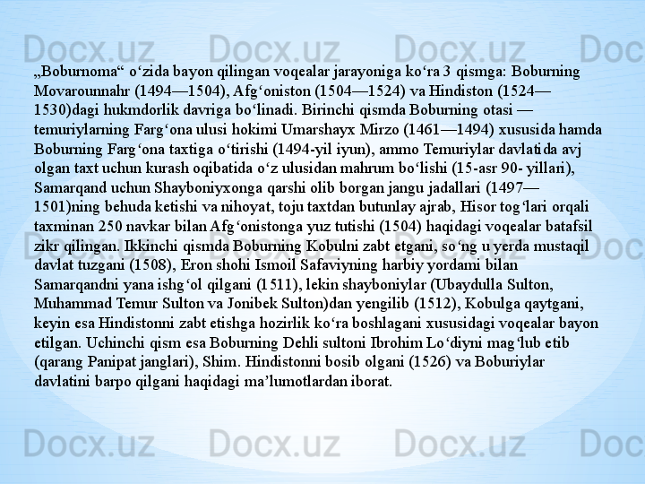 „ Boburnoma“ o zida bayon qilingan voqealar jarayoniga ko ra 3 qismga: Boburning ʻ ʻ
Movarounnahr (1494—1504), Afg oniston (1504—1524) va Hindiston (1524— 	
ʻ
1530)dagi hukmdorlik davriga bo linadi. Birinchi qismda Boburning otasi — 
ʻ
temuriylarning Farg ona ulusi hokimi Umarshayx Mirzo (1461—1494) xususida hamda 	
ʻ
Boburning Farg ona taxtiga o tirishi (1494-yil iyun), ammo Temuriylar davlatida avj 	
ʻ ʻ
olgan taxt uchun kurash oqibatida o z ulusidan mahrum bo lishi (15-asr 90- yillari), 	
ʻ ʻ
Samarqand uchun Shayboniyxonga qarshi olib borgan jangu jadallari (1497— 
1501)ning behuda ketishi va nihoyat, toju taxtdan butunlay ajrab, Hisor tog lari orqali 	
ʻ
taxminan 250 navkar bilan Afg onistonga yuz tutishi (1504) haqidagi voqealar batafsil 	
ʻ
zikr qilingan. Ikkinchi qismda Boburning Kobulni zabt etgani, so ng u yerda mustaqil 	
ʻ
davlat tuzgani (1508), Eron shohi Ismoil Safaviyning harbiy yordami bilan 
Samarqandni yana ishg ol qilgani (1511), lekin shayboniylar (Ubaydulla Sulton, 	
ʻ
Muhammad Temur Sulton va Jonibek Sulton)dan yengilib (1512), Kobulga qaytgani, 
keyin esa Hindistonni zabt etishga hozirlik ko ra boshlagani xususidagi voqealar bayon 	
ʻ
etilgan. Uchinchi qism esa Boburning Dehli sultoni Ibrohim Lo diyni mag lub etib 	
ʻ ʻ
(qarang Panipat janglari), Shim. Hindistonni bosib olgani (1526) va Boburiylar 
davlatini barpo qilgani haqidagi ma lumotlardan iborat.	
ʼ 
