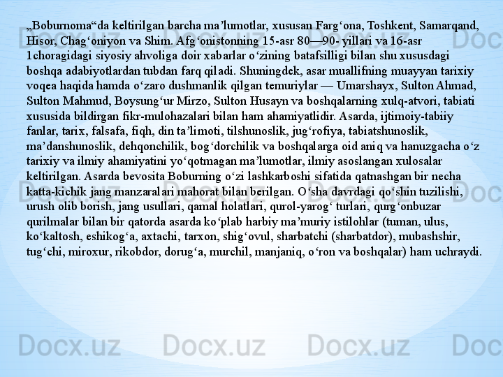 „ Boburnoma“da keltirilgan barcha ma lumotlar, xususan Farg ona, Toshkent, Samarqand, ʼ ʻ
Hisor, Chag oniyon va Shim. Afg onistonning 15-asr 80—90- yillari va 16-asr 	
ʻ ʻ
1choragidagi siyosiy ahvoliga doir xabarlar o zining batafsilligi bilan shu xususdagi 	
ʻ
boshqa adabiyotlardan tubdan farq qiladi. Shuningdek, asar muallifning muayyan tarixiy 
voqea haqida hamda o zaro dushmanlik qilgan temuriylar — Umarshayx, Sulton Ahmad, 	
ʻ
Sulton Mahmud, Boysung ur Mirzo, Sulton Husayn va boshqalarning xulq-atvori, tabiati 	
ʻ
xususida bildirgan fikr-mulohazalari bilan ham ahamiyatlidir. Asarda, ijtimoiy-tabiiy 
fanlar, tarix, falsafa, fiqh, din ta limoti, tilshunoslik, jug rofiya, tabiatshunoslik, 	
ʼ ʻ
ma danshunoslik, dehqonchilik, bog dorchilik va boshqalarga oid aniq va hanuzgacha o z 	
ʼ ʻ ʻ
tarixiy va ilmiy ahamiyatini yo qotmagan ma lumotlar, ilmiy asoslangan xulosalar 	
ʻ ʼ
keltirilgan. Asarda bevosita Boburning o zi lashkarboshi sifatida qatnashgan bir necha 	
ʻ
katta-kichik jang manzaralari mahorat bilan berilgan. O sha davrdagi qo shin tuzilishi, 	
ʻ ʻ
urush olib borish, jang usullari, qamal holatlari, qurol-yarog  turlari, qurg onbuzar 	
ʻ ʻ
qurilmalar bilan bir qatorda asarda ko plab harbiy ma muriy istilohlar (tuman, ulus, 	
ʻ ʼ
ko kaltosh, eshikog a, axtachi, tarxon, shig ovul, sharbatchi (sharbatdor), mubashshir, 	
ʻ ʻ ʻ
tug chi, miroxur, rikobdor, dorug a, murchil, manjaniq, o ron va boshqalar) ham uchraydi. 
ʻ ʻ ʻ 
