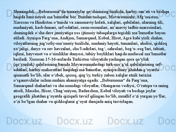 Shuningdek, „Boburnoma“da temuriylar qo shinining tuzilishi, harbiy san ati va boshqa ʻ ʼ
haqida ham noyob ma lumotlar bor. Bundan tashqari, Movarounnahr, Afg oniston, 	
ʼ ʻ
Xuroson va Hindiston o tmishi va zamonaviy holati, xalqlari, qabilalari, ularning tili, 	
ʻ
madaniyati, kasb-hunari, urf-odatlari, rasm-rusumlari, an anaviy tadbir-marosimlari, 	
ʼ
shuningdek o sha davr jamiyatiga xos ijtimoiy tabaqalarga tegishli ma lumotlar bayon 	
ʻ ʼ
etiladi. Ayniqsa Farg ona, Andijon, Samarqand, Kobul, Hirot, Agra kabi yirik shahar, 	
ʻ
viloyatlarning jug rofiy-ma muriy tuzilishi, madaniy hayoti, tumanlari, aholisi, qishloq 	
ʻ ʼ
xo jaligi, daryo va suv havzalari, cho l-adirlari, tog , sahrolari, bog u -rog lari, tabiati, 	
ʻ ʻ ʻ ʻ ʻ
iqlimi, hayvonot va o simliklar dunyosi, tabiiy boyliklari haqida mufassal ma lumotlar 	
ʻ ʼ
beriladi. Xususan 15-16-asrlarda Turkiston viloyatida yashagan qora qo yluk 	
ʻ
(qo yunluk) qabilasining hamda Movarounnahrdagi turk-mo g ul qabilalarining urf-	
ʻ ʻ ʻ
odatlari, harbiy mahoratlari haqidagi ma lumotlar, ayniqsa ilmiy jihatdan g oyatda 	
ʼ ʻ
qimmatli bo lib, ular o zbek, qozoq, qirg iy, turkiy zabon xalqlar etnik tarixini 	
ʻ ʻ ʻ
o rganuvchilar uchun muhim ahamiyatga egadir. „Boburnoma“ da Farg ona, 	
ʻ ʻ
Samarqand shaharlari va shu nomdagi viloyatlar, Ohangaron vodiysi, O ratepa va uning 	
ʻ
atrofi, Mascho, Hisor, Chag oniyon, Badaxshon, Kobul viloyati va boshqa joylar 	
ʻ
geografik jihatdan g oyatda qiziqarli tavsif qilingan bo lib, muallif o zi yurgan yo llar, 	
ʻ ʻ ʻ ʻ
o zi bo lgan shahar va qishloqlarni g oyat darajada aniq tasvirlagan.	
ʻ ʻ ʻ 