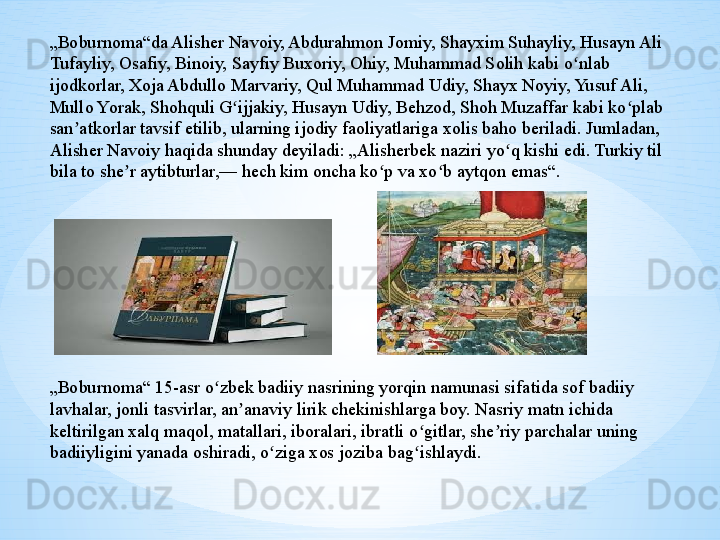 „ Boburnoma“da Alisher Navoiy, Abdurahmon Jomiy, Shayxim Suhayliy, Husayn Ali 
Tufayliy, Osafiy, Binoiy, Sayfiy Buxoriy, Ohiy, Muhammad Solih kabi o nlab ʻ
ijodkorlar, Xoja Abdullo Marvariy, Qul Muhammad Udiy, Shayx Noyiy, Yusuf Ali, 
Mullo Yorak, Shohquli G ijjakiy, Husayn Udiy, Behzod, Shoh Muzaffar kabi ko plab 	
ʻ ʻ
san atkorlar tavsif etilib, ularning ijodiy faoliyatlariga xolis baho beriladi. Jumladan, 	
ʼ
Alisher Navoiy haqida shunday deyiladi: „Alisherbek naziri yo q kishi edi. Turkiy til 	
ʻ
bila to she r aytibturlar,— hech kim oncha ko p va xo b aytqon emas“.	
ʼ ʻ ʻ
„ Boburnoma“ 15-asr o zbek badiiy nasrining yorqin namunasi sifatida sof badiiy 	
ʻ
lavhalar, jonli tasvirlar, an anaviy lirik chekinishlarga boy. Nasriy matn ichida 	
ʼ
keltirilgan xalq maqol, matallari, iboralari, ibratli o gitlar, she riy parchalar uning 	
ʻ ʼ
badiiyligini yanada oshiradi, o ziga xos joziba bag ishlaydi.	
ʻ ʻ 