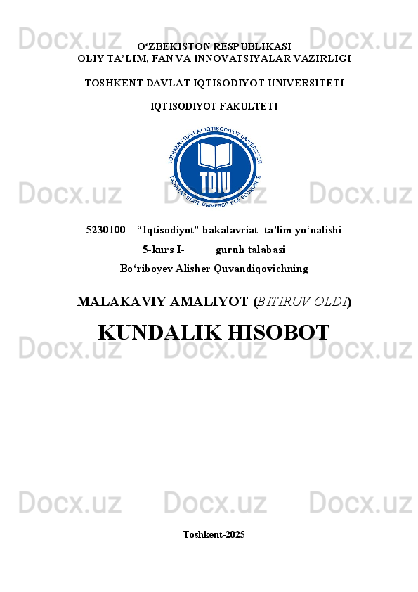 O ʻ ZBEKISTON RESPUBLIKASI
OLIY TA’LIM,  FAN VA INNOVATSIYALAR  VAZIRLIGI
TOSHKENT  DAVLAT IQTISODIYOT UNIVERSITETI
IQTISODIYOT FAKULTETI
5230100 – “Iqtisodiyot” bakalavriat  ta’lim yo‘nalishi
5 -kurs I- _____guruh talabasi 
Bo‘riboyev Alisher Quvandiqovichning
MALAKAVIY AMALIYOT  ( BITIRUV OLDI ) 
KUNDALIK HISOBOT
Toshkent - 2025 