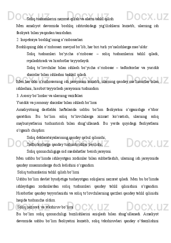 Soliq tushumlarini nazorat qilish va ularni tahlil qilish
Men   amaliyot   davomida   boshliq   ishtirokidagi   yig‘ilishlarni   kuzatib,   ularning   ish
faoliyati bilan yaqindan tanishdim.
2. Inspeksiya boshlig‘ining o‘rinbosarlari
Boshliqning ikki o‘rinbosari mavjud bo‘lib, har biri turli yo‘nalishlarga mas’uldir:
Soliq   tushumlari   bo‘yicha   o‘rinbosar   –   soliq   tushumlarini   tahlil   qiladi,
rejalashtiradi va hisobotlar tayyorlaydi.
Soliq   to‘lovchilar   bilan   ishlash   bo‘yicha   o‘rinbosar   –   tadbirkorlar   va   yuridik
shaxslar bilan ishlashni tashkil qiladi.
Men har ikki o‘rinbosarning ish jarayonini kuzatib, ularning qanday ma’lumotlar bilan
ishlashini, hisobot tayyorlash jarayonini tushundim.
3. Asosiy bo‘limlar va ularning vazifalari
Yuridik va jismoniy shaxslar bilan ishlash bo‘limi
Amaliyotning   dastlabki   haftalarida   ushbu   bo‘lim   faoliyatini   o‘rganishga   e’tibor
qaratdim.   Bu   bo‘lim   soliq   to‘lovchilarga   xizmat   ko‘rsatish,   ularning   soliq
majburiyatlarini   tushuntirish   bilan   shug‘ullanadi.   Bu   yerda   quyidagi   faoliyatlarni
o‘rganib chiqdim:
Soliq deklaratsiyalarining qanday qabul qilinishi;
Tadbirkorlarga qanday tushuntirishlar berilishi;
Soliq qonunchiligiga oid maslahatlar berish jarayoni.
Men   ushbu   bo‘limda   ishlayotgan   xodimlar   bilan   suhbatlashib,   ularning   ish   jarayonida
qanday muammolarga duch kelishini o‘rgandim.
  Soliq tushumlarini tahlil qilish bo‘limi
Ushbu bo‘lim davlat byudjetiga tushayotgan soliqlarni nazorat qiladi. Men bu bo‘limda
ishlaydigan   xodimlardan   soliq   tushumlari   qanday   tahlil   qilinishini   o‘rgandim.
Hisobotlar qanday tayyorlanishi va soliq to‘lovchilarning qarzlari qanday tahlil qilinishi
haqida tushuncha oldim.
  Soliq nazorati va tekshiruv bo‘limi
Bu   bo‘lim   soliq   qonunchiligi   buzilishlarini   aniqlash   bilan   shug‘ullanadi.   Amaliyot
davomida   ushbu   bo‘lim   faoliyatini   kuzatib,   soliq   tekshiruvlari   qanday   o‘tkazilishini 