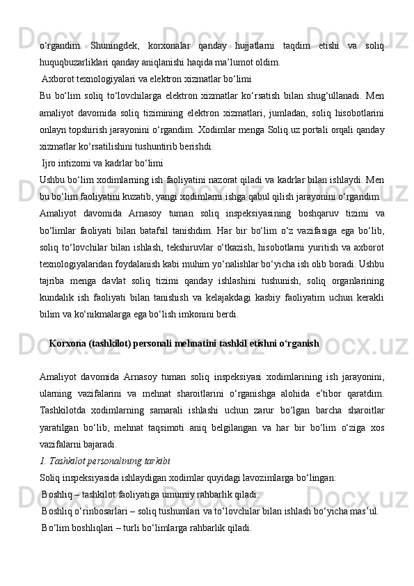 o‘rgandim.   Shuningdek,   korxonalar   qanday   hujjatlarni   taqdim   etishi   va   soliq
huquqbuzarliklari qanday aniqlanishi haqida ma’lumot oldim.
  Axborot texnologiyalari va elektron xizmatlar bo‘limi
Bu   bo‘lim   soliq   to‘lovchilarga   elektron   xizmatlar   ko‘rsatish   bilan   shug‘ullanadi.   Men
amaliyot   davomida   soliq   tizimining   elektron   xizmatlari,   jumladan,   soliq   hisobotlarini
onlayn topshirish jarayonini o‘rgandim. Xodimlar menga  Soliq.uz  portali orqali qanday
xizmatlar ko‘rsatilishini tushuntirib berishdi.
  Ijro intizomi va kadrlar bo‘limi
Ushbu bo‘lim xodimlarning ish faoliyatini nazorat qiladi va kadrlar bilan ishlaydi. Men
bu bo‘lim faoliyatini kuzatib, yangi xodimlarni ishga qabul qilish jarayonini o‘rgandim.
Amaliyot   davomida   Arnasoy   tuman   soliq   inspeksiyasi ning   boshqaruv   tizimi   va
bo‘limlar   faoliyati   bilan   batafsil   tanishdim.   Har   bir   bo‘lim   o‘z   vazifasiga   ega   bo‘lib,
soliq   to‘lovchilar   bilan   ishlash,   tekshiruvlar   o‘tkazish,   hisobotlarni   yuritish   va   axborot
texnologiyalaridan foydalanish kabi muhim yo‘nalishlar bo‘yicha ish olib boradi. Ushbu
tajriba   menga   davlat   soliq   tizimi   qanday   ishlashini   tushunish,   soliq   organlarining
kundalik   ish   faoliyati   bilan   tanishish   va   kelajakdagi   kasbiy   faoliyatim   uchun   kerakli
bilim va ko‘nikmalarga ega bo‘lish imkonini berdi.
Korxona (tashkilot) personali mehnatini tashkil etishni o‘rganish
Amaliyot   davomida   Arnasoy   tuman   soliq   inspeksiyasi   xodimlarining   ish   jarayonini,
ularning   vazifalarini   va   mehnat   sharoitlarini   o‘rganishga   alohida   e’tibor   qaratdim.
Tashkilotda   xodimlarning   samarali   ishlashi   uchun   zarur   bo‘lgan   barcha   sharoitlar
yaratilgan   bo‘lib,   mehnat   taqsimoti   aniq   belgilangan   va   har   bir   bo‘lim   o‘ziga   xos
vazifalarni bajaradi.
1. Tashkilot personalining tarkibi
Soliq inspeksiyasida ishlaydigan xodimlar quyidagi lavozimlarga bo‘lingan:
  Boshliq  – tashkilot faoliyatiga umumiy rahbarlik qiladi.
  Boshliq o‘rinbosarlari  – soliq tushumlari va to‘lovchilar bilan ishlash bo‘yicha mas’ul.
  Bo‘lim boshliqlari  – turli bo‘limlarga rahbarlik qiladi. 