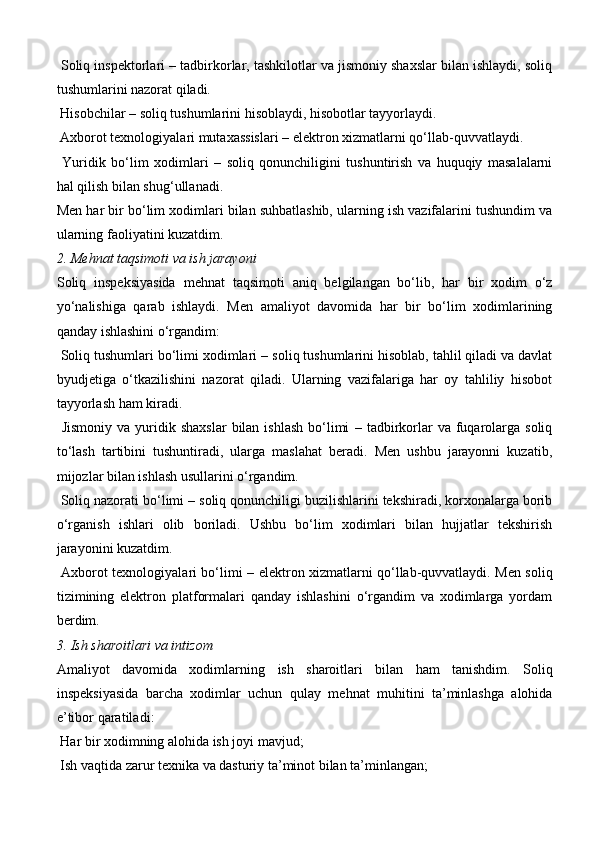   Soliq inspektorlari  – tadbirkorlar, tashkilotlar va jismoniy shaxslar bilan ishlaydi, soliq
tushumlarini nazorat qiladi.
  Hisobchilar  – soliq tushumlarini hisoblaydi, hisobotlar tayyorlaydi.
  Axborot texnologiyalari mutaxassislari  – elektron xizmatlarni qo‘llab-quvvatlaydi.
  Yuridik   bo‘lim   xodimlari   –   soliq   qonunchiligini   tushuntirish   va   huquqiy   masalalarni
hal qilish bilan shug‘ullanadi.
Men har bir bo‘lim xodimlari bilan suhbatlashib, ularning ish vazifalarini tushundim va
ularning faoliyatini kuzatdim.
2. Mehnat taqsimoti va ish jarayoni
Soliq   inspeksiyasida   mehnat   taqsimoti   aniq   belgilangan   bo‘lib,   har   bir   xodim   o‘z
yo‘nalishiga   qarab   ishlaydi.   Men   amaliyot   davomida   har   bir   bo‘lim   xodimlarining
qanday ishlashini o‘rgandim:
  Soliq tushumlari bo‘limi xodimlari  – soliq tushumlarini hisoblab, tahlil qiladi va davlat
byudjetiga   o‘tkazilishini   nazorat   qiladi.   Ularning   vazifalariga   har   oy   tahliliy   hisobot
tayyorlash ham kiradi.
  Jismoniy  va  yuridik  shaxslar   bilan ishlash   bo‘limi   –  tadbirkorlar  va  fuqarolarga soliq
to‘lash   tartibini   tushuntiradi,   ularga   maslahat   beradi.   Men   ushbu   jarayonni   kuzatib,
mijozlar bilan ishlash usullarini o‘rgandim.
  Soliq nazorati bo‘limi  – soliq qonunchiligi buzilishlarini tekshiradi, korxonalarga borib
o‘rganish   ishlari   olib   boriladi.   Ushbu   bo‘lim   xodimlari   bilan   hujjatlar   tekshirish
jarayonini kuzatdim.
  Axborot texnologiyalari bo‘limi   – elektron xizmatlarni qo‘llab-quvvatlaydi. Men soliq
tizimining   elektron   platformalari   qanday   ishlashini   o‘rgandim   va   xodimlarga   yordam
berdim.
3. Ish sharoitlari va intizom
Amaliyot   davomida   xodimlarning   ish   sharoitlari   bilan   ham   tanishdim.   Soliq
inspeksiyasida   barcha   xodimlar   uchun   qulay   mehnat   muhitini   ta’minlashga   alohida
e’tibor qaratiladi :
 Har bir xodimning alohida ish joyi mavjud;
 Ish vaqtida zarur texnika va dasturiy ta’minot bilan ta’minlangan; 