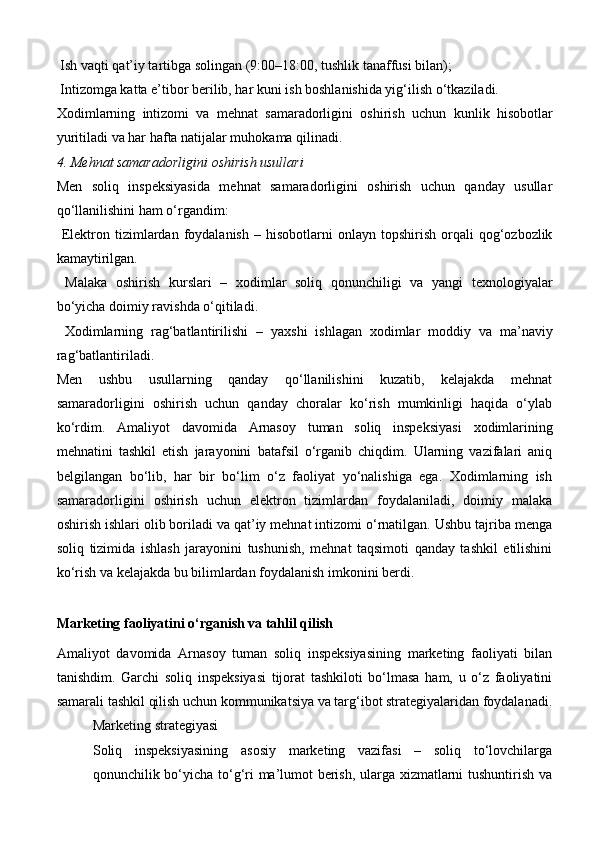  Ish vaqti qat’iy tartibga solingan (9:00–18:00, tushlik tanaffusi bilan);
 Intizomga katta e’tibor berilib, har kuni ish boshlanishida yig‘ilish o‘tkaziladi.
Xodimlarning   intizomi   va   mehnat   samaradorligini   oshirish   uchun   kunlik   hisobotlar
yuritiladi va har hafta natijalar muhokama qilinadi.
4. Mehnat samaradorligini oshirish usullari
Men   soliq   inspeksiyasida   mehnat   samaradorligini   oshirish   uchun   qanday   usullar
qo‘llanilishini ham o‘rgandim:
  Elektron  tizimlardan   foydalanish   –  hisobotlarni   onlayn  topshirish  orqali   qog‘ozbozlik
kamaytirilgan.
  Malaka   oshirish   kurslari   –   xodimlar   soliq   qonunchiligi   va   yangi   texnologiyalar
bo‘yicha doimiy ravishda o‘qitiladi.
  Xodimlarning   rag‘batlantirilishi   –   yaxshi   ishlagan   xodimlar   moddiy   va   ma’naviy
rag‘batlantiriladi.
Men   ushbu   usullarning   qanday   qo‘llanilishini   kuzatib,   kelajakda   mehnat
samaradorligini   oshirish   uchun   qanday   choralar   ko‘rish   mumkinligi   haqida   o‘ylab
ko‘rdim.   Amaliyot   davomida   Arnasoy   tuman   soliq   inspeksiyasi   xodimlarining
mehnatini   tashkil   etish   jarayonini   batafsil   o‘rganib   chiqdim.   Ularning   vazifalari   aniq
belgilangan   bo‘lib,   har   bir   bo‘lim   o‘z   faoliyat   yo‘nalishiga   ega.   Xodimlarning   ish
samaradorligini   oshirish   uchun   elektron   tizimlardan   foydalaniladi,   doimiy   malaka
oshirish ishlari olib boriladi va qat’iy mehnat intizomi o‘rnatilgan. Ushbu tajriba menga
soliq   tizimida   ishlash   jarayonini   tushunish,   mehnat   taqsimoti   qanday   tashkil   etilishini
ko‘rish va kelajakda bu bilimlardan foydalanish imkonini berdi.
Marketing faoliyatini o‘rganish va tahlil qilish
Amaliyot   davomida   Arnasoy   tuman   soliq   inspeksiyasining   marketing   faoliyati   bilan
tanishdim.   Garchi   soliq   inspeksiyasi   tijorat   tashkiloti   bo‘lmasa   ham,   u   o‘z   faoliyatini
samarali tashkil qilish uchun kommunikatsiya va targ‘ibot strategiyalaridan foydalanadi.
Marketing strategiyasi
Soliq   inspeksiyasining   asosiy   marketing   vazifasi   –   soliq   to‘lovchilarga
qonunchilik bo‘yicha to‘g‘ri ma’lumot berish, ularga xizmatlarni tushuntirish va 