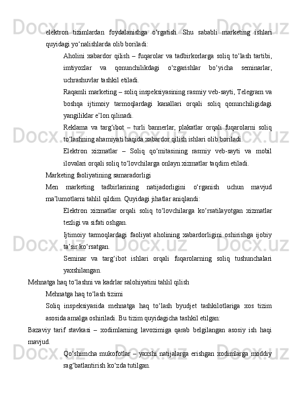 elektron   tizimlardan   foydalanishga   o‘rgatish.   Shu   sababli   marketing   ishlari
quyidagi yo‘nalishlarda olib boriladi:
Aholini   xabardor   qilish   –   fuqarolar   va   tadbirkorlarga   soliq   to‘lash   tartibi,
imtiyozlar   va   qonunchilikdagi   o‘zgarishlar   bo‘yicha   seminarlar,
uchrashuvlar tashkil etiladi.
Raqamli marketing – soliq inspeksiyasining rasmiy veb-sayti, Telegram va
boshqa   ijtimoiy   tarmoqlardagi   kanallari   orqali   soliq   qonunchiligidagi
yangiliklar e’lon qilinadi.
Reklama   va   targ‘ibot   –   turli   bannerlar,   plakatlar   orqali   fuqarolarni   soliq
to‘lashning ahamiyati haqida xabardor qilish ishlari olib boriladi.
Elektron   xizmatlar   –   Soliq   qo‘mitasining   rasmiy   veb-sayti   va   mobil
ilovalari orqali soliq to‘lovchilarga onlayn xizmatlar taqdim etiladi.
Marketing faoliyatining samaradorligi
Men   marketing   tadbirlarining   natijadorligini   o‘rganish   uchun   mavjud
ma’lumotlarni tahlil qildim. Quyidagi jihatlar aniqlandi:
Elektron   xizmatlar   orqali   soliq   to‘lovchilarga   ko‘rsatilayotgan   xizmatlar
tezligi va sifati oshgan.
Ijtimoiy   tarmoqlardagi   faoliyat   aholining   xabardorligini   oshirishga   ijobiy
ta’sir ko‘rsatgan.
Seminar   va   targ‘ibot   ishlari   orqali   fuqarolarning   soliq   tushunchalari
yaxshilangan.
Mehnatga haq to‘lashni va kadrlar salohiyatini tahlil qilish
Mehnatga haq to‘lash tizimi
Soliq   inspeksiyasida   mehnatga   haq   to‘lash   byudjet   tashkilotlariga   xos   tizim
asosida amalga oshiriladi. Bu tizim quyidagicha tashkil etilgan:
Bazaviy   tarif   stavkasi   –   xodimlarning   lavozimiga   qarab   belgilangan   asosiy   ish   haqi
mavjud.
Qo‘shimcha   mukofotlar   –   yaxshi   natijalarga   erishgan   xodimlarga   moddiy
rag‘batlantirish ko‘zda tutilgan. 