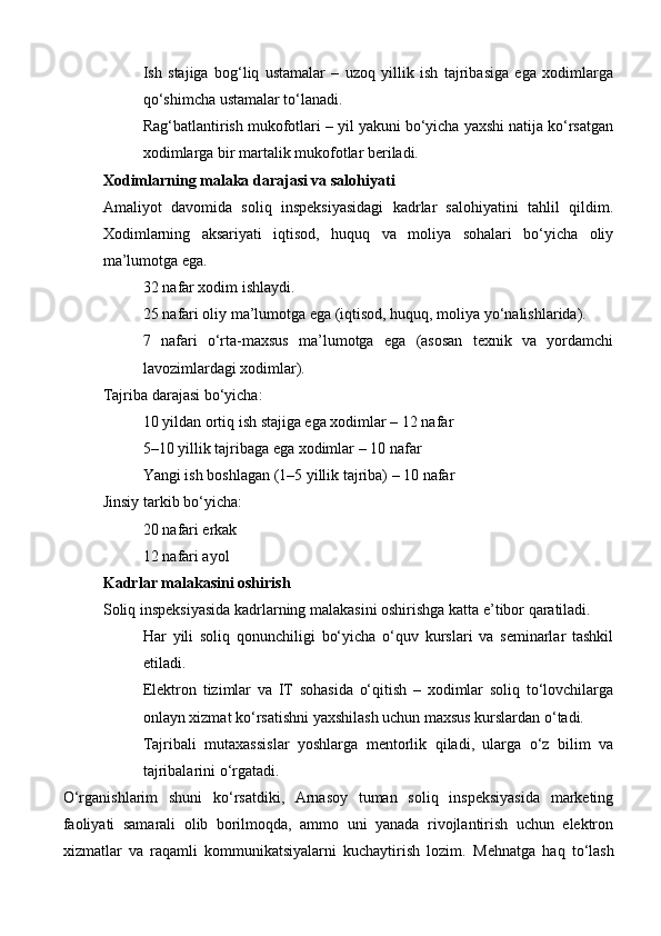 Ish   stajiga   bog‘liq   ustamalar   –   uzoq   yillik   ish   tajribasiga   ega   xodimlarga
qo‘shimcha ustamalar to‘lanadi.
Rag‘batlantirish mukofotlari – yil yakuni bo‘yicha yaxshi natija ko‘rsatgan
xodimlarga bir martalik mukofotlar beriladi.
Xodimlarning malaka darajasi va salohiyati
Amaliyot   davomida   soliq   inspeksiyasidagi   kadrlar   salohiyatini   tahlil   qildim.
Xodimlarning   aksariyati   iqtisod,   huquq   va   moliya   sohalari   bo‘yicha   oliy
ma’lumotga ega.
32 nafar xodim ishlaydi.
25 nafari oliy ma’lumotga ega (iqtisod, huquq, moliya yo‘nalishlarida).
7   nafari   o‘rta-maxsus   ma’lumotga   ega   (asosan   texnik   va   yordamchi
lavozimlardagi xodimlar).
Tajriba darajasi bo‘yicha:
10 yildan ortiq ish stajiga ega xodimlar – 12 nafar
5–10 yillik tajribaga ega xodimlar – 10 nafar
Yangi ish boshlagan (1–5 yillik tajriba) – 10 nafar
Jinsiy tarkib bo‘yicha:
20 nafari erkak
12 nafari ayol
Kadrlar malakasini oshirish
Soliq inspeksiyasida kadrlarning malakasini oshirishga katta e’tibor qaratiladi.
Har   yili   soliq   qonunchiligi   bo‘yicha   o‘quv   kurslari   va   seminarlar   tashkil
etiladi.
Elektron   tizimlar   va   IT   sohasida   o‘qitish   –   xodimlar   soliq   to‘lovchilarga
onlayn xizmat ko‘rsatishni yaxshilash uchun maxsus kurslardan o‘tadi.
Tajribali   mutaxassislar   yoshlarga   mentorlik   qiladi,   ularga   o‘z   bilim   va
tajribalarini o‘rgatadi.
O‘rganishlarim   shuni   ko‘rsatdiki,   Arnasoy   tuman   soliq   inspeksiyasida   marketing
faoliyati   samarali   olib   borilmoqda,   ammo   uni   yanada   rivojlantirish   uchun   elektron
xizmatlar   va   raqamli   kommunikatsiyalarni   kuchaytirish   lozim.   Mehnatga   haq   to‘lash 